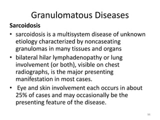 Granulomatous Diseases
Sarcoidosis
• sarcoidosis is a multisystem disease of unknown
etiology characterized by noncaseating
granulomas in many tissues and organs
• bilateral hilar lymphadenopathy or lung
involvement (or both), visible on chest
radiographs, is the major presenting
manifestation in most cases.
• Eye and skin involvement each occurs in about
25% of cases and may occasionally be the
presenting feature of the disease.
96
 