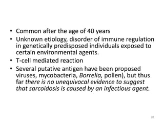 • Common after the age of 40 years
• Unknown etiology, disorder of immune regulation
in genetically predisposed individuals exposed to
certain environmental agents.
• T-cell mediated reaction
• Several putative antigen have been proposed
viruses, mycobacteria, Borrelia, pollen), but thus
far there is no unequivocal evidence to suggest
that sarcoidosis is caused by an infectious agent.
97
 