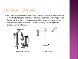  Az 1789-ben győzedelmeskedő francia forradalom hosszú háborúskodást 
indított el Európában. A környező államok sorban támadták meg a fiatal 
francia köztársaságot, a hírek gyors továbbítása igen fontossá vált. A 
megfelelő technikai megoldást Claude Chappe (1763-1805) és két 
testvére kezdte el keresni. 
Szemaforos távíró Optikai távíró 
 