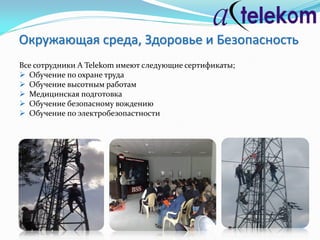 Окружающая среда, Здоровье и Безопасность
Все сотрудники A Telekom имеют следующие сертификаты;
 Обучение по охране труда
 Обучение высотным работам
 Медицинская подготовка
 Обучение безопасному вождению
 Обучение по электробезопастности
 