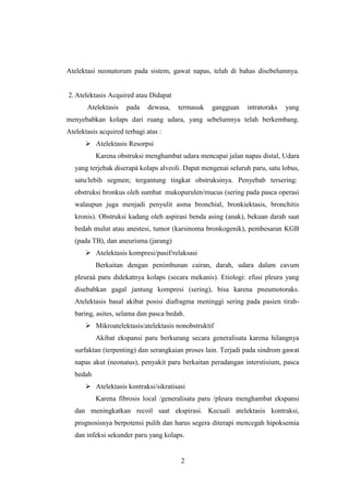 Atelektasi neonatorum pada sistem, gawat napas, telah di bahas disebelumnya.

2. Atelektasis Acquired atau Didapat
Atelektasis

pada

dewasa,

termasuk

gangguan

intratoraks

yang

menyebabkan kolaps dari ruang udara, yang sebelumnya telah berkembang.
Atelektasis acquired terbagi atas :
 Atelektasis Resorpsi
Karena obstruksi menghambat udara mencapai jalan napas distal, Udara
yang terjebak diserapà kolaps alveoli. Dapat mengenai seluruh paru, satu lobus,
satu/lebih segmen; tergantung tingkat obstruksinya. Penyebab tersering:
obstruksi bronkus oleh sumbat mukopurulen/mucus (sering pada pasca operasi
walaupun juga menjadi penyulit asma bronchial, bronkiektasis, bronchitis
kronis). Obstruksi kadang oleh aspirasi benda asing (anak), bekuan darah saat
bedah mulut atau anestesi, tumor (karsinoma bronkogenik), pembesaran KGB
(pada TB), dan aneurisma (jarang)
 Atelektasis kompresi/pasif/relaksasi
Berkaitan dengan penimbunan cairan, darah, udara dalam cavum
pleuraà paru didekatnya kolaps (secara mekanis). Etiologi: efusi pleura yang
disebabkan gagal jantung kompresi (sering), bisa karena pneumotoraks.
Atelektasis basal akibat posisi diafragma meninggi sering pada pasien tirahbaring, asites, selama dan pasca bedah.
 Mikroatelektasis/atelektasis nonobstruktif
Akibat ekspansi paru berkurang secara generalisata karena hilangnya
surfaktan (terpenting) dan serangkaian proses lain. Terjadi pada sindrom gawat
napas akut (neonatus), penyakit paru berkaitan peradangan interstisium, pasca
bedah
 Atelektasis kontraksi/sikratisasi
Karena fibrosis local /generalisata paru /pleura menghambat ekspansi
dan meningkatkan recoil saat ekspirasi. Kecuali atelektasis kontraksi,
prognosisnya berpotensi pulih dan harus segera diterapi mencegah hipoksemia
dan infeksi sekunder paru yang kolaps.

2

 