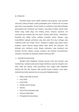 B. ETIOLOGI
Penyebab paling umum adalah atelektasis pasca-operasi, yang dicirikan
oleh belat, terbatas bernapas setelah pembedahan perut. Perokok dan tua berada
pada risiko yang meningkat. Di luar konteks ini, atelektasis menyiratkan beberapa
penyumbatan dari bronchiole atau bronkus, yang dapat di dalam saluran udara
(benda asing, lendir plug), dari dinding (tumor, biasanya squamous cell
carcinoma) atau menekan dari luar (tumor, kelenjar getah bening , tuberkulum).
Penyebab lain adalah miskin surfaktan menyebar selama inspirasi, yang
menyebabkan tegangan permukaan yang akan pada level daya tertinggi yang
cenderung lebih kecil kolaps alveoli. Atelektasis mungkin juga terjadi selama
pengisap, seperti bersama dengan dahak, udara ditarik dari paru-paru. Ada
beberapa jenis atelektasis sesuai dengan mekanisme yang mendasari atau
distribusi alveolar collapse; resorpsi, kompresi, dan kontraksi microatelectasis
atelektasis. Penyebab lain atelektasis adalah emboli paru (PE).
C. MANIFESTASI KLINIK
Mungkin tidak didapatkan kelainan apa-apa selain dari penyakit yang
mendasarinya, walaupun pada pasien dengan atelektasis yang luas mengelur nyeri
dada, batuk dan dispnea. Pada pemeriksaan fisik mugkin tidak didapatkan
kelainan dan bila ada, biasanya tidak spesifik berupa: krepetasi, suara napas,
melemah atau ketika diperkusi dan sisi yang sakit didapatkan pekak.
Batuk, tetapi tidak menonjol
Nyeri Dada
Sesak Nafas
Rendah saturasi oksigen
Demam
Pleura Efusi (transudate type)
Sianosis (tanda akhir)
Peningkatan denyut jantung

3

 