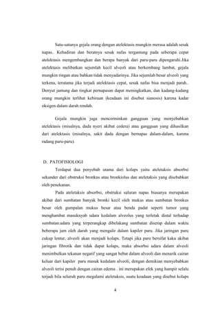 Satu-satunya gejala orang dengan atelektasis mungkin merasa adalah sesak
napas.. Kehadiran dan beratnya sesak nafas tergantung pada seberapa cepat
atelektasis mengembangkan dan berapa banyak dari paru-paru dipengaruhi.Jika
atelektasis melibatkan sejumlah kecil alveoli atau berkembang lambat, gejala
mungkin ringan atau bahkan tidak menyadarinya. Jika sejumlah besar alveoli yang
terkena, terutama jika terjadi atelektasis cepat, sesak nafas bisa menjadi parah..
Denyut jantung dan tingkat pernapasan dapat meningkatkan, dan kadang-kadang
orang mungkin terlihat kebiruan (keadaan ini disebut sianosis) karena kadar
oksigen dalam darah rendah.
Gejala mungkin juga mencerminkan gangguan yang menyebabkan
atelektasis (misalnya, dada nyeri akibat cedera) atau gangguan yang dihasilkan
dari atelektasis (misalnya, sakit dada dengan bernapas dalam-dalam, karena
radang paru-paru).

D. PATOFISIOLOGI
Terdapat dua penyebab utama dari kolaps yaitu ateletaksis absorbsi
sekunder dari obstruksi bronkus atau bronkiolus dan ateletaksis yang disebabkan
oleh penekanan.
Pada ateletaksis absorbsi, obstruksi saluran napas biasanya merupakan
akibat dari sumbatan banyak bronki kecil oleh mukus atau sumbatan bronkus
besar oleh gumpalan mukus besar atau benda padat seperti tumor yang
menghambat masuknyab udara kedalam alveolus yang terletak distal terhadap
sumbatan.udara yang terperangkap dibelakang sumbatan diserap dalam waktu
beberapa jam oleh darah yang mengalir dalam kapiler paru. Jika jaringan paru
cukup lentur, alveoli akan menjadi kolaps. Tetapi jika paru bersifat kaku akibat
jaringan fibrotik dan tidak dapat kolaps, maka absorbsi udara dalam alveoli
menimbulkan tekanan negatif yang sangat hebat dalam alveoli dan menarik cairan
keluar dari kapiler paru masuk kedalam alveoli, dengan demikian menyebabkan
alveoli terisi penuh dengan cairan edema . ini merupakan efek yang hampir selalu
terjadi bila seluruh paru megalami ateletaksis, suatu keadaan yang disebut kolaps
4

 