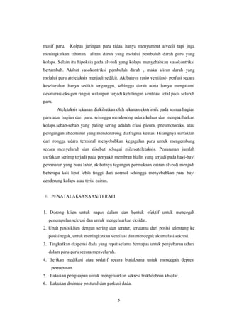 masif paru.

Kolpas jaringan paru tidak hanya menyumbat alveoli tapi juga

meningkatkan tahanan aliran darah yang melalui pembuluh darah paru yang
kolaps. Selain itu hipoksia pada alveoli yang kolaps menyebabkan vasokontriksi
bertambah. Akibat vasokontriksi pembuluh darah , maka aliran darah yang
melalui paru ateletaksis menjadi sedikit. Akibatnya rasio ventilasi- perfusi secara
keseluruhan hanya sedikit terganggu, sehingga darah aorta hanya mengalami
desaturasi oksigen ringan walaupun terjadi kehilangan ventilasi total pada seluruh
paru.
Ateletaksis tekanan diakibatkan oleh tekanan ekstrinsik pada semua bagian
paru atau bagian dari paru, sehingga mendorong udara keluar dan mengakibatkan
kolaps.sebab-sebab yang paling sering adalah efusi pleura, pneumotoraks, atau
peregangan abdominal yang mendororong diafragma keatas. Hilangnya surfaktan
dari rongga udara terminal menyebabkan kegagalan paru untuk mengembang
secara menyeluruh dan disebut sebagai mikroateletaksis. Penurunan jumlah
usrfaktan serimg terjadi pada penyakit membran hialin yang terjadi pada bayi-bayi
perematur yang baru lahir, akibatnya tegangan permukaan cairan alveoli menjadi
beberapa kali lipat lebih tinggi dari normal sehingga menyebabkan paru bayi
cenderung kolaps atau terisi cairan.

E. PENATALAKSANAAN/TERAPI

1. Dorong klien untuk napas dalam dan bentuk efektif untuk mencegah
penumpulan sekresi dan untuk mengeluarkan eksidat.
2. Ubah posisiklien dengan sering dan teratur, terutama dari posisi telentang ke
posisi tegak, untuk meningkatkan ventilasi dan mencegak akumulasi sekresi.
3. Tingkatkan ekspensi dada yang repat selama bernapas untuk penyebaran udara
dalam paru-paru secara menyeluruh.
4. Berikan medikasi atau sedatif secara biajaksana untuk mencegah depresi
pernapasan.
5. Lakukan pengisapan untuk mengeluarkan sekresi trakheobron khiolar.
6. Lakukan drainase postural dan perkusi dada.

5

 