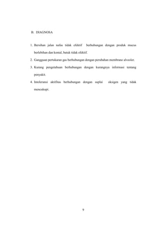 B. DIAGNOSA

1. Bersihan jalan nafas tidak efektif

berhubungan dengan produk mucus

berlebihan dan kental, batuk tidak efektif.
2. Gangguan pertukaran gas berhubungan dengan perubahan membrane alveoler.
3. Kurang pengetahuan berhubungan dengan kurangnya informasi tentang
penyakit.
4. Intoleransi aktifitas berhubungan dengan suplai
mencukupi.

9

oksigen yang tidak

 