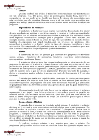 Diretor
           Quando o roteiro fica pronto, o diretor lê e tenta visualizar sua transformação
em um programa real. Ele pensa como os personagens devem falar, mover-se e
comportar-se de um modo geral. Decide que lances de câmera são necessários para
criar os efeitos que ele visualiza. Algumas vezes, o diretor conta com um artista que
prepara um esboço (série de desenhos) que mostra como serão as cenas principais do
programa.
          Especialistas de Produção
          O produtor e o diretor convocam muitos especialistas de produção. Um diretor
de arte, auxiliado por artistas e operários, planeja e constrói o cenário do espetáculo.
Um figurinista cria ou adquire as roupas necessárias à produção. Um aderecista obtém
itens especiais denominados adereços para o programa.. Esses itens incluem, por
exemplo, mobília, vasos de flores ou armas de fogo. Os especialistas em trabalho técnico
também desempenham um papel fundamental no processo de produção. Eles
aconselham o produtor e o diretor sobre os tipos de câmeras, microfones e luzes
necessários. Um coordenador de produção toma as providências necessárias para que
todo o material requerido esteja disponível, quando necessário.
          Elenco
          É constituído de todas as pessoas que aparecem nos programas de televisão:
atores, atrizes,   locutores de noticiários, locutores esportivos, entrevistadores,
apresentadores e assim por diante.
          A seleção do elenco é uma das etapas fundamentais no planejamento de um
programa de televisão. O produtor e o diretor levam a cabo essa importante tarefa. Se a
pessoa for um grande astro ou estrela, pode conseguir papéis na televisão por causa de
sua fama e da sua capacidade já provada. Contudo, geralmente um artista deve fazer um
teste de audição para o que ele deseja representar. Durante um teste de audição, o
diretor e o produtor podem solicitar à pessoa um teste de desempenho (à frente das
câmeras).
          O artista que recebe um papel fica com uma cópia do roteiro para que possa
estudar seu texto. Um ator ou atriz pode ter menos de uma semana para decorar as
suas intervenções em um programa com uma hora de duração. Aqueles que participam
de programas diários na tevê têm apenas umas poucas horas por dia para decorar suas
intervenções.
           Algumas produções de televisão fazem uso de deixas para ajudar o artista a
representar o seu papel. Uma deixa geralmente é um pedaço grande de papelão ou
material similar com um texto escrito sobre ele. Esse texto pode ser uma palavra ou
frase, ou então uma passagem completa do script. Um auxiliar de palco segura o cartão
para que o artista possa vê-lo.
          Compositores e Músicos
          A maioria dos programas de televisão inclui música. O produtor e o diretor
decidem se é necessária uma composição musical original para o seu programa. Em
caso afirmativo, o produtor contrata um compositor. O compositor discute com o
produtor e o diretor o tema, o clima e os trechos de clímax (pontos mais dramáticos do
programa. O compositor baseia sua composição sobre o que ele sabe do programa.
Muitas vezes, os produtores e diretores decidem usar música já existente. Para isso, eles
devem obter permissão de quem tem os direitos autorais sobre a música e pagar-lhe
uma importância em dinheiro.
         O produtor contrata músicos e um maestro para tocar a música. Em
programas pré-gravados, muitas vezes os músicos fazem sua gravação depois que o


                                           10
 