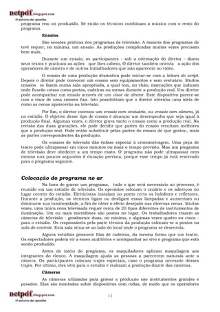 programa real foi produzido. Sé então os técnicos combinam a música com o resto do
programa.
          Ensaios
          São sessões práticas dos programas de televisão. A maioria dos programas de
tevê requer, no mínimo, um ensaio. As produções complicadas muitas vezes precisam
bem mais.
          Durante um ensaio, os participantes - sob a orientação do diretor - dizem
seus textos e praticam as ações que lhes cabem, O diretor também orienta a ação dos
operadores de câmera e de outros trabalhadores que não aparecem no vídeo.
           O ensaio de uma produção dramática pode iniciar-se com a leitura do script.
Depois o diretor pode convocar um ensaio sem equipamentos e sem vestuário. Muitos
ensaios se fazem numa sala apropriada, a qual tem, no chão, marcações que indicam
onde ficarão coisas como portas, cadeiras ou mesas durante a produção real. Um diretor
pode acompanhar um ensaio através de um visor de diretor. Este dispositivo parece-se
com o visor de uma câmera fixa. Isto possibilitam que o diretor obtenha uma idéia de
como as cenas aparecerão na televisão.
           Por fim, o diretor convoca um ensaio com vestuário, ou ensaio com câmera, já
no estúdio. O objetivo desse tipo de ensaio é alcançar um desempenho que seja igual à
produção final. Algumas vezes, o diretor grava tanto o ensaio como a produção real. Na
revisão das duas gravações, ele pode decidir que partes do ensaio resultam melhores
que a produção real. Pode então substituir pelas partes do ensaio de que gostou, mais
as partes correspondentes da produção.
           Os ensaios de televisão dão ênfase especial à cronometragem. Uma peça de
teatro pode ultrapassar em cinco minutos ou mais o tempo previsto. Mas um programa
de televisão deve obedecer a um tempo exato. O programa não pode ultrapassar nem
mesmo uns poucos segundos d duração prevista, porque esse tempo já está reservado
para o programa seguinte.



Colocação do programa no ar
          Na hora de gravar um programa, tudo o que será necessário ao processo, é
reunido em um estúdio de televisão. Os operários colocam o cenário e os adereços no
lugar correto do estúdio. Eletricistas instalam no ponto certo os holofotes e refletores.
Durante a produção, os técnicos ligam ou desligam essas lâmpadas e aumentam ou
diminuem sua luminosidade, a fim de obter o efeito desejado nas diversas cenas. Muitas
vezes, uma única cena televisada requer cerca de 20 tipos diferentes de instrumentos de
iluminação. Um ou mais microfones são postos no lugar. Os trabalhadores trazem as
câmeras de televisão - geralmente duas, no mínimo, e algumas vezes quatro ou cinco -
para o estúdio. Os responsáveis pela parte técnica da produção colocam-se a postos na
sala de controle. Esta sala situa-se ao lado do local onde o programa se desenrola.
          Alguns estúdios possuem filas de cadeiras, da mesma forma que um teatro.
Os espectadores podem vir a esses auditórios e acompanhar ao vivo o programa que está
sendo produzido.
           Antes do início do programa, os maquiladores aplicam maquilagem aos
integrantes do elenco. A maquilagem ajuda as pessoas a parecerem naturais ante a
câmera. Os participantes colocam trajes especiais, caso o programa necessite desses
trajes. Por último, eles vêm para o estúdio e realizam a produção diante das câmeras.
          Câmeras
          As câmeras utilizadas para gravar a produção são instrumentos grandes e
pesados. Elas são montadas sobre dispositivos com rodas, de modo que os operadores

                                           11
 