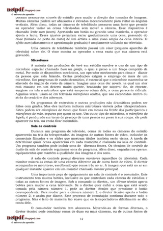 possam deslocá-los através do estúdio para mudar a direção das tomadas de imagens.
Muitas câmeras podem ser abaixadas e elevadas mecanicamente para evitar os ângulos
verticais. Além disso, todas as câmeras de teledifusão possuem uma lente que permite
ao operador variar as cenas televisadas sem mover a câmera. Esse dispositivo é
chamado lente zum (zoom). Apertando um botão ou girando uma manivela, o operador
ajusta a lente. Esses ajustes permitem variar gradualmente uma cena, passando do
close (tomada de perto do rosto) de um artista a uma visão ampla da cena inteira. O
efeito zum (afastamento e aproximação graduais) é amplamente utilizado na televisão.
           Uma câmera de teledifusão também possui um visor (pequeno aparelho de
televisão) sobre ele. O visor mostra ao operador a cena exata que sua câmera está
gravando.
          Microfones
           A maioria das produções de tevê em estúdio envolve o uso de um tipo de
microfone especial chamado bum ou girafa, o qual é preso a um braço comprido de
metal. Por meio de dispositivos mecânicos, um operador movimento para cima e diante
da pessoa que está falando. Certas produções exigem o emprego de mais de um
microfone. Em programas de cunho dramático, é essencial que o microfone mantenha-se
afastado do ângulo de visão da câmera. Imagine uma cena der novela na qual um ator
está exausto em um deserto muito quente, bradando por socorro. Se, de repente,
surgisse na tela o microfone que está suspenso acima dele, a cena pareceria ridícula.
Algumas vezes, usam-se em televisão microfones ocultos, que são escondidos dentro ou
atrás do cenário e dos adereços.
           Os programas de entrevista e outras produções não dramáticas podem ser
feitos com girafas. Mas eles também incluem microfones visíveis pelos telespectadores.
Estes podem ser microfones de mesa, que ficam em mesas na frente dos participantes e
microfones de mão, seguros por quem os use. Um outro tipo de microfone, o microfone de
lapela, é pendurado em torno do pescoço de uma pessoa ou preso à sua roupa. ele pode
aparecer na tela, ou então ficar escondido.
          Sala de controle
          Durante um programa de televisão, cenas de todas as câmeras do estúdio
aparecerão na tela do telespectador. As imagens de outras fontes de vídeo, inclusive os
comerciais filmados e os slides que mostram títulos também serão vistas. A tarefa de
determinar quais cenas aparecerão em cada momento é realizada na sala de controle.
Um programa também pode incluir sons de diversas fontes. Os técnicos de controle de
áudio da sala de controle regulamos sons do programa. Além disso, engenheiros operam
equipamentos que mantêm a qualidade das imagens e dos sons.
          A sala de controle possui diversos monitores (aparelhos de televisão). Cada
monitor mostra as cenas de uma câmera diferente ou de outra fonte de vídeo. O diretor
acompanha os monitores, escolhendo que cenas irão ao ar. A imagem que está no ar em
qualquer instante aparece em um monitor chamado monitor principal.
          Uma importante peça de equipamento na sala de controle é o comutador. Este
instrumento tem muitos botões, inclusive os que controlam cada câmera de estúdios e
todas as outras fontes de imagem. Sob o comando do diretor,, um diretor técnico aperta
botões para mudar a cena televisada. Se o diretor quer exibir a cena que está sendo
tomada pela câmera número 1, pede ao diretor técnico que pressione o botão
correspondente. Para mudar para a câmera número 2, o diretor técnico aperta o botão
número 2, e assim por diante. Este processo de comutação continua durante todo o
programa. Mas é feito de maneira tão suave que os telespectadores dificilmente se dão
conta dele.
           O comutador também tem alavancas. Movendo-as de formas diversas, o
diretor técnico pode combinar cenas de duas ou mais câmeras, ou de outras fontes de

                                          12
 