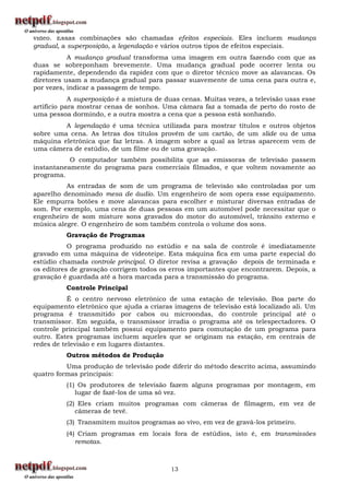 vídeo. Essas combinações são chamadas efeitos especiais. Eles incluem mudança
gradual, a superposição, a legendação e vários outros tipos de efeitos especiais.
           A mudança gradual transforma uma imagem em outra fazendo com que as
duas se sobreponham brevemente. Uma mudança gradual pode ocorrer lenta ou
rapidamente, dependendo da rapidez com que o diretor técnico move as alavancas. Os
diretores usam a mudança gradual para passar suavemente de uma cena para outra e,
por vezes, indicar a passagem de tempo.
            A superposição é a mistura de duas cenas. Muitas vezes, a televisão usas esse
artifício para mostrar cenas de sonhos. Uma câmara faz a tomada de perto do rosto de
uma pessoa dormindo, e a outra mostra a cena que a pessoa está sonhando.
         A legendação é uma técnica utilizada para mostrar títulos e outros objetos
sobre uma cena. As letras dos títulos provêm de um cartão, de um slide ou de uma
máquina eletrônica que faz letras. A imagem sobre a qual as letras aparecem vem de
uma câmera de estúdio, de um filme ou de uma gravação.
           O computador também possibilita que as emissoras de televisão passem
instantaneamente do programa para comerciais filmados, e que voltem novamente ao
programa.
          As entradas de som de um programa de televisão são controladas por um
aparelho denominado mesa de áudio. Um engenheiro de som opera esse equipamento.
Ele empurra botões e move alavancas para escolher e misturar diversas entradas de
som. Por exemplo, uma cena de duas pessoas em um automóvel pode necessitar que o
engenheiro de som misture sons gravados do motor do automóvel, trânsito externo e
música alegre. O engenheiro de som também controla o volume dos sons.
          Gravação de Programas
           O programa produzido no estúdio e na sala de controle é imediatamente
gravado em uma máquina de videoteipe. Esta máquina fica em uma parte especial do
estúdio chamada controle principal. O diretor revisa a gravação depois de terminada e
os editores de gravação corrigem todos os erros importantes que encontrarem. Depois, a
gravação é guardada até a hora marcada para a transmissão do programa.
          Controle Principal
           É o centro nervoso eletrônico de uma estação de televisão. Boa parte do
equipamento eletrônico que ajuda a criaras imagens de televisão está localizado ali. Um
programa é transmitido por cabos ou microondas, do controle principal até o
transmissor. Em seguida, o transmissor irradia o programa até os telespectadores. O
controle principal também possui equipamento para comutação de um programa para
outro. Estes programas incluem aqueles que se originam na estação, em centrais de
redes de televisão e em lugares distantes.
          Outros métodos de Produção
          Uma produção de televisão pode diferir do método descrito acima, assumindo
quatro formas principais:
          (1) Os produtores de televisão fazem alguns programas por montagem, em
             lugar de fazê-los de uma só vez.
          (2) Eles criam muitos programas com câmeras de filmagem, em vez de
             câmeras de tevê.
          (3) Transmitem muitos programas ao vivo, em vez de gravá-los primeiro.
          (4) Criam programas em locais fora de estúdios, isto é, em transmissões
             remotas.



                                           13
 