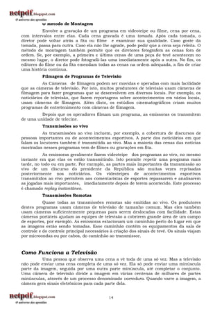 O Método de Montagem
          Envolve a gravação de um programa em videoteipe ou filme, cena por cena,
com intervalos entre elas. Cada cena gravada é uma tomada. Após cada tomada, o
diretor pode voltar atrás a fita ou filme e examinar sua qualidade. Caso goste da
tomada, passa para outra. Caso ela não lhe agrade, pode pedir que a cena seja refeita. O
método de montagem também permite que os diretores fotografem as cenas fora de
ordem. Se, por exemplo, a primeira e última cenas de uma peça de tevê acontecem no
mesmo lugar, o diretor pode fotografá-las uma imediatamente após a outra. No fim, os
editores do filme ou da fita emendam todas as cenas na ordem adequada, a fim de criar
uma história contínua.
          Filmagem de Programas de Televisão
           As Câmeras de filmagem podem ser movidas e operadas com mais facilidade
que as câmeras de televisão. Por isto, muitos produtores de televisão usam câmeras de
filmagem para fazer programas que se desenvolvem em diversos locais. Por exemplo, os
noticiários de televisão, que fazem reportagens sobre acontecimentos em vários locais,
usam câmeras de filmagem. Além disto, os estúdios cinematográficos criam muitos
programas de entretenimento com câmeras de filmagem.
         Depois que os operadores filmam um programa, as emissoras os transmitem
de uma unidade de telecine.
          Transmissões ao vivo
           As transmissões ao vivo incluem, por exemplo, a cobertura de discursos de
pessoas importantes ou de acontecimentos esportivos. A parte dos noticiários em que
falam os locutores também é transmitida ao vivo. Mas a maioria das cenas das notícias
mostradas nesses programas vem de filmes ou gravações em fita.
           As emissoras geralmente fazem videoteipe dos programas ao vivo, no mesmo
instante em que elas os estão transmitindo. Isto permite repetir uma programa mais
tarde, no todo ou em parte. Por exemplo, as partes mais importantes da transmissão ao
vivo de um discurso do presidente da República são muitas vezes reprisadas
posteriormente nos noticiários. Os videoteipes de acontecimentos esportivos
transmitidos ao vivo permitem aos comentaristas de esportes repassarem e analisarem
as jogadas mais importantes, imediatamente depois de terem acontecido. Este processo
é chamado replay instantâneo.
          Transmissões Remotas
           Quase todas as transmissões remotas são emitidas ao vivo. Os produtores
destes programas usam câmeras de televisão de tamanho comum. Mas eles também
usam câmeras suficientemente pequenas para serem deslocadas com facilidade. Estas
câmeras portáteis ajudam as equipes de televisão a cobrirem grande área de um campo
de esportes, por exemplo. As emissoras estacionam um caminhão perto do lugar em que
as imagens estão sendo tomadas. Esse caminhão contém os equipamentos da sala de
controle e do controle principal necessários à criação dos sinais de tevê. Os sinais viajam
por microondas ou por cabos, do caminhão ao transmissor.



Como Funciona a Televisão
          Uma pessoa que observa uma cena a vê toda de uma só vez. Mas a televisão
não pode enviar uma cena completa de uma só vez. Ela só pode enviar uma minúscula
parte da imagem, seguida por uma outra parte minúscula, até completar o conjunto.
Uma câmera de televisão divide a imagem em várias centenas de milhares de partes
minúsculas, através de um processo denominado varredura. Quando varre a imagem, a
câmera gera sinais eletrônicos para cada parte dela.


                                            14
 