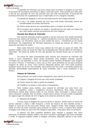 O aparelho de televisão usa esses sinais para recompor a imagem na sua tela.
O processo de varredura reconstitui a figura, parte por parte. Uma pessoa que olha para
a tela de um aparelho de tevê não percebe que isto está acontecendo. O processo de
varredura funciona tão rapidamente que o espectador só vê a imagem completa.
          A emissão de imagens e sons de televisão envolve três etapas básicas:
          (1) A luz e as ondas sonoras da cena que está sendo televisada devem ser
             transformadas em sinais eletrônicos.
          (2) Estes sinais devem ser transmitidos para o receptor de televisão.
          (3) O receptor deve ordenar os sinais e transformá-los em volta em cópias da
             luz e das ondas sonoras provenientes da cena original.
          Geração dos Sinais de Televisão
           Um sinal de televisão começa quando a luz da cena que está sendo televisada
entra em uma câmera de televisão. A câmera transforma a luz em sinais eletrônicos. Ao
mesmo tempo, um microfone capta os sons vindos da cena e transforma-os em sinais
eletrônicos. Os engenheiros de televisão dominam os sinais da câmera de vídeo e os
sinais do microfone de áudio.
           Esta seção descreve como uma câmera de tevê gera os sinais de vídeo. Ela
também explica como os sinais de vídeo são produzidos por telecine (filme de televisão) e
videoteipe.. Os sinais de áudio de tevê são gerados da mesma forma que os sinais de
rádio.
          Os sinais de vídeo transmitidos pela maioria das estações de televisão são
sinais a cores compatíveis. Estes sinais produzem uma imagem colorida, quando
recebidos por um aparelho a cores. Os mesmos sinais também produzem uma imagem
em preto e branco. A televisão a cores usa as três cores primárias da luz para produzir
imagens de todas as cores. Uma mistura adequada dessas três cores pode produzir
qualquer outra cor de luz. Por exemplo, uma mistura de luz verde e vermelha produz luz
amarela. Quantidades equivalentes de luzes vermelha, azul e verde produzem a luz
branca.
          Câmera de Televisão
          Para produzir um sinal a cores compatível, uma câmera de tevê deve:
          (1) Captar a imagem da cena que está sendo irradiada;
          (2) Gerar sinais de vídeo a partir da imagem;
          (3) Codificar os sinais a cores para a transmissão.
           Para realizar essas tarefas, uma câmera de televisão usa uma lente, um
sistema de espelhos, tubos e complexos circuitos eletrônicos. Nem todos circuitos
eletrônicos usados pela câmera estão no seu interior. Eles tornariam a câmera muito
mais volumosa e pesada. Em vez disso, a maior parte desses circuitos estão localizados
em algum lugar da estação de tevê e ligam-se às câmeras através de cabos.
           Captação de Imagem
           A lente capta a imagem da cena em frente à câmera. Assim como as lentes de
outras câmeras e como o olho humano, a lente da câmera de tevê focaliza (reúne e
dirige) os raios de luz da cena para formar uma imagem nítida. Esta imagem contém
todas as cores da cena. Contudo, para produzir os sinais a cores, a câmera deve dividir
a imagem com todas as cores em três imagens separadas - uma para cada cor primária.
          A câmera usa dois espelhos dicróicos para separar a imagem nas cores
primárias. O primeiro espelho reflete a luz azul e permite a passagem das luzes vermelha
e verde. O segundo espelho reflete a imagem vermelha, deixando apenas a luz verde.


                                           15
 