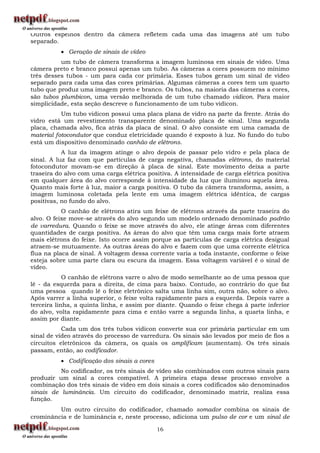 Outros espelhos dentro da câmera refletem cada uma das imagens até um tubo
separado.
           Geração de sinais de vídeo
          um tubo de câmera transforma a imagem luminosa em sinais de vídeo. Uma
câmera preto e branco possui apenas um tubo. As câmeras a cores possuem no mínimo
três desses tubos - um para cada cor primária. Esses tubos geram um sinal de vídeo
separado para cada uma das cores primárias. Algumas câmeras a cores tem um quarto
tubo que produz uma imagem preto e branco. Os tubos, na maioria das câmeras a cores,
são tubos plumbicon, uma versão melhorada de um tubo chamado vidicon. Para maior
simplicidade, esta seção descreve o funcionamento de um tubo vidicon.
           Um tubo vidicon possui uma placa plana de vidro na parte da frente. Atrás do
vidro está um revestimento transparente denominado placa de sinal. Uma segunda
placa, chamada alvo, fica atrás da placa de sinal. O alvo consiste em uma camada de
material fotocondutor que conduz eletricidade quando é exposto à luz. No fundo do tubo
está um dispositivo denominado canhão de elétrons.
           A luz da imagem atinge o alvo depois de passar pelo vidro e pela placa de
sinal. A luz faz com que partículas de carga negativa, chamadas elétrons, do material
fotocondutor movam-se em direção à placa de sinal. Este movimento deixa a parte
traseira do alvo com uma carga elétrica positiva. A intensidade de carga elétrica positiva
em qualquer área do alvo corresponde à intensidade da luz que iluminou aquela área.
Quanto mais forte à luz, maior a carga positiva. O tubo da câmera transforma, assim, a
imagem luminosa coletada pela lente em uma imagem elétrica idêntica, de cargas
positivas, no fundo do alvo.
           O canhão de elétrons atira um feixe de elétrons através da parte traseira do
alvo. O feixe move-se através do alvo segundo um modelo ordenado denominado padrão
de varredura. Quando o feixe se move através do alvo, ele atinge áreas com diferentes
quantidades de carga positiva. As áreas do alvo que têm uma carga mais forte atraem
mais elétrons do feixe. Isto ocorre assim porque as partículas de carga elétrica desigual
atraem-se mutuamente. As outras áreas do alvo e fazem com que uma corrente elétrica
flua na placa de sinal. A voltagem dessa corrente varia a toda instante, conforme o feixe
esteja sobre uma parte clara ou escura da imagem. Essa voltagem variável é o sinal de
vídeo.
            O canhão de elétrons varre o alvo de modo semelhante ao de uma pessoa que
lê - da esquerda para a direita, de cima para baixo. Contudo, ao contrário do que faz
uma pessoa quando lê o feixe eletrônico salta uma linha sim, outra não, sobre o alvo.
Após varrer a linha superior, o feixe volta rapidamente para a esquerda. Depois varre a
terceira linha, a quinta linha, e assim por diante. Quando o feixe chega à parte inferior
do alvo, volta rapidamente para cima e então varre a segunda linha, a quarta linha, e
assim por diante.
           Cada um dos três tubos vidicon converte sua cor primária particular em um
sinal de vídeo através do processo de varredura. Os sinais são levados por meio de fios a
circuitos eletrônicos da câmera, os quais os amplificam (aumentam). Os três sinais
passam, então, ao codificador.
           Codificação dos sinais a cores
          No codificador, os três sinais de vídeo são combinados com outros sinais para
produzir um sinal a cores compatível. A primeira etapa desse processo envolve a
combinação dos três sinais de vídeo em dois sinais a cores codificados são denominados
sinais de luminância. Um circuito do codificador, denominado matriz, realiza essa
função.
         Um outro circuito do codificador, chamado somador combina os sinais de
crominância e de luminância e, neste processo, adiciona um pulso de cor e um sinal de

                                             16
 