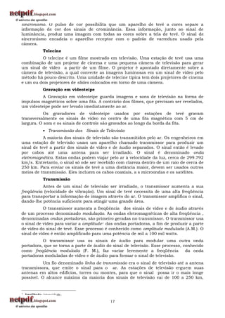 sincronismo. O pulso de cor possibilita que um aparelho de tevê a cores separe a
informação de cor dos sinais de crominância. Essa informação, junto ao sinal de
luminância, produz uma imagem com todas as cores sobre a tela de tevê. O sinal de
sincronismo encadeia o aparelho receptor com o padrão de varredura usado pela
câmera.
               Telecine
         O telecine é um filme mostrado em televisão. Uma estação de tevê usa uma
combinação de um projetor de cinema e uma pequena câmera de televisão para gerar
um sinal de vídeo a partir de um filme. O projetor é apontado diretamente sobre a
câmera de televisão, a qual converte as imagens luminosas em um sinal de vídeo pelo
método há pouco descrito. Uma unidade de telecine típica tem dois projetores de cinema
e um ou dois projetores de slides colocados em torno de uma câmera.
               Gravação em videoteipe
          A Gravação em videoteipe guarda imagens e sons de televisão na forma de
impulsos magnéticos sobre uma fita. A contrário dos filmes, que precisam ser revelados,
um videoteipe pode ser levado imediatamente ao ar.
           Os gravadores de videoteipe usados por estações de tevê gravam
transversalmente os sinais de vídeo no centro de uma fita magnética com 5 cm de
largura. O som e os sinais de controle são gravados ao longo da borda da fita.
                Transmissão dos Sinais de Televisão
           A maioria dos sinais de televisão são transmitidos pelo ar. Os engenheiros em
uma estação de televisão usam um aparelho chamado transmissor para produzir um
sinal de tevê a partir dos sinais de vídeo e de áudio separados. O sinal então é levado
por cabos até uma antena para ser irradiado. O sinal é denominado onda
eletromagnética. Estas ondas podem viajar pelo ar à velocidade da luz, cerca de 299.792
km/s. Entretanto, o sinal só ode ser recebido com clareza dentro de um raio de cerca de
250 km. Para enviar os sinais de tevê a uma distância maior, devem ser usados outros
meios de transmissão. Eles incluem os cabos coaxiais, a s microondas e os satélites.
               Transmissão
          Antes de um sinal de televisão ser irradiado, o transmissor aumenta a sua
freqüência (velocidade de vibração). Um sinal de tevê necessita de uma alta freqüência
para transportar a informação de imagem através do ar. O transmissor amplifica o sinal,
dando-lhe potência suficiente para atingir uma grande área.
           O transmissor aumenta a freqüência dos sinais de vídeo e de áudio através
de um processo denominado modulação. As ondas eletromagnéticas de alta freqüência ,
denominadas ondas portadoras, são primeiro geradas no transmissor. O transmissor usa
o sinal de vídeo para variar a amplitude1 das ondas portadoras, a fim de produzir a parte
de vídeo do sinal de tevê. Esse processo é conhecido como amplitude modulada (A.M.). O
sinal de vídeo é então amplificado para uma potência de mil a 100 mil watts.
          O transmissor usa os sinais de áudio para modular uma outra onda
portadora, que se torna a parte de áudio do sinal de televisão. Esse processo, conhecido
como freqüência modulada (F. M.), faz variar levemente a freqüência             da onda
portadoras moduladas de vídeo e de áudio para formar o sinal de televisão.
           Um fio denominado linha de transmissão era o sinal de televisão até a antena
transmissora, que emite o sinal para o ar. As estações de televisão erguem suas
antenas em altos edifícios, torres ou montes, para que o sinal possa ir o mais longe
possível. O alcance máximo da maioria dos sinais de televisão vai de 100 a 250 km,


1   Amplitude: intensidade.

                                             17
 