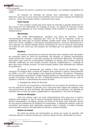 conforme o projeto da antena, a potência de transmissão e as condições topográficas da
região.
           As estações de televisão da mesma área transmitem em freqüência
diferentes, para que os seus sinais não interfiram uns nos outros. O grupo de freqüência
sobre as quais uma estação irradia é conhecido como canal.
               Cabo Coaxial
          O cabo coaxial é usado para levar sinais de televisão a grandes distâncias ou
para áreas que têm dificuldade de recepção de sinais. As cadeias de televisão muitas
vezes enviam programas às suas estações filiadas então irradiam os programas a seus
telespectadores.
               Microondas
           São ondas eletromagnéticas, similares aos sinais de televisão. Torres
restransmissoras elevadas, espaçadas por cerca de 50 km de distância, levam os
programas das redes para as estações filiadas, usando essas ondas. O equipamento de
uma torre recebe, amplifica e retransmite automaticamente o sinal de microonda até a
torre seguinte. As estações filiadas devem transformar de volta os sinais de microondas
em sinais de tevê, antes que eles possam ser recebidos por um aparelho ordinário de
televisão.
               Satélites
           Os satélites transmitem os sinais de televisão entre estações onde não podem
ser colocados cabos ou torres de microondas. Por exemplo, os satélites retransmitem
sinais através dos oceanos e conectam estações de continentes diferentes. Os satélites
funcionam como torres de retransmissão instaladas no espaço. Eles recebem sinais de
televisão codificadas de uma estação terrestre especial, amplificando-os e emitindo-os
para uma outra estação terrestre. As duas estações podem estar afastadas por milhares
de quilômetros.
           No Brasil, a transmissão por satélite é feita através da Embratel 2 , que
construiu em Itaboraí (RJ) a estação de Tanguá. Esta começou a operar comercialmente
em 1969 e, em 1971, estava ligada a nove estações da Europa e da América. Programas
de tevê produzidos em qualquer cidade brasileira podem ser transmitidos para o resto do
mundo, via Intelsat. Para isso, em 1971, a Embratel instalou 26 centros de tevê, onde se
realizam o controle e a distribuição dos sinais de vídeo.
                Recepção dos Sinais de Televisão
           O sinal de um transmissor é introduzido em um receptor de televisão por meio
de uma antena de recepção. O aparelho usa o sinal para fazer cópias das imagens e dos
sons provenientes da cena televisada. Ma reprodução de um programa, um aparelho de
televisão usa um setor de canais, amplificadores e separadores, e um tubo de imagem.
               Antena de Recepção
          Uma boa antena capta um sinal suficientemente forte para que o rceprtor
produza uma imagem. O tipo de antena necessária depende da distância entre ela e a
antena transmissora. Um dipolo, (antena em forma de V) coleta sinal suficiente dentro
de uns poucos quilômetros de distância do transmissor. À distâncias maiores, pode ser
necessário uma antena mais elaborada, montada sobre o telhado. A melhor recepção
ocorre quando a antena está apontada em direção à estação desejada.
               Seletor de Canais
           Os sinais da antena são introduzidos no seletor de canais do aparelho. Ele
seleciona apenas o sinal da estação que a pessoa deseja receber, eliminando os outros.


2   Embratel: Empresa Brasileira de Telecomunicações

                                                       18
 
