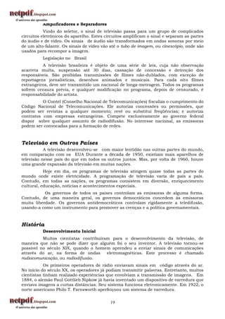 Amplificadores e Separadores
           Vindo do seletor, o sinal de televisão passa para um grupo de complicados
circuitos eletrônicos do aparelho. Estes circuitos amplificam o sinal e separam as partes
do áudio e de vídeo. Os sinais de áudio são transformados em ondas sonoras por meio
de um alto-falante. Os sinais de vídeo vão até o tubo de imagem, ou cinescópio, onde são
usados para recompor a imagem.
          Legislação no Brasil
          A televisão brasileira é objeto de uma série de leis, cuja não observação
acarreta multa, suspensão até 30 dias, cassação de concessão e detenção dos
responsáveis. São proibidas transmissões de filmes não-dublados, com exceção de
reportagens jornalísticas, desenhos animados e musicais. Para cada oito filmes
estrangeiros, deve ser transmitido um nacional de longa-metragem. Todos os programas
sofrem censura prévia, e qualquer modificação no programa, depois de censurado, é
responsabilidade do artista.
          O Contel (Conselho Nacional de Telecomunicações) fiscaliza o cumprimento do
Código Nacional de Telecomunicações. Ele autoriza concessões ou permissões, que
podem ser revistas a qualquer momento; revê ou substitui freqüências; e autoriza
contratos com empresas estrangeiras. Compete exclusivamente ao governo federal
dispor sobre qualquer assunto de radiodifusão. No interesse nacional, as emissoras
podem ser convocadas para a formação de redes.



Televisão em Outros Países
           A televisão desenvolveu-se com maior lentidão nas outras partes do mundo,
em comparação com os EUA Durante a década de 1950, existiam mais aparelhos de
televisão nesse país do que em todos os outros juntos. Mas, por volta de 1960, houve
uma grande expansão da televisão em muitas nações.
           Hoje em dia, os programas de televisão atingem quase todas as partes do
mundo onde existe eletricidade. A programação de televisão varia de país a país.
Contudo, em todas as nações, os programas consistem em diversão, enriquecimento
cultural, educação, notícias e acontecimentos especiais.
           Os governos de todos os países controlam as emissoras de alguma forma.
Contudo, de uma maneira geral, os governos democráticos concedem às emissoras
muita liberdade. Os governos antidemocráticos controlam rigidamente a teledifusão,
usando-a como um instrumento para promover as crenças e a política governamentais.



História
          Desenvolvimento Inicial
          Muitos cientistas contribuíram para o desenvolvimento da televisão, de
maneira que não se pode dizer que alguém foi o seu inventor. A televisão tornou-se
possível no século XIX, quando o homem aprendeu a enviar sinais de comunicações
através do ar, na forma de ondas       eletromagnéticas. Este processo é chamado
radiocomunicação, ou radiodifusão.
           Os primeiros operadores de rádio enviavam sinais em código através do ar.
No início do século XX, os operadores já podiam transmitir palavras. Entretanto, muitos
cientistas tinham realizado experiências que envolviam a transmissão de imagens. Em
1884, o alemão Paul Gottlieb Nipkow já havia inventado um dispositivo de varredura que
enviava imagens a curtas distâncias. Seu sistema funciona eletronicamente. Em 1922, o
norte americano Philo T. Farnsworth aperfeiçoou um sistema de varredura.


                                           19
 