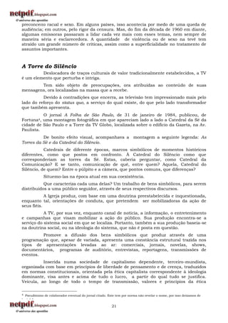 preconceito racial e sexo. Em alguns países, isso acontecia por medo de uma queda de
audiência; em outros, pelo rigor da censura. Mas, do fim da década de 1960 em diante,
algumas emissoras passaram a lidar cada vez mais com esses temas, nem sempre de
maneira séria e esclarecedora. A quantidade de violência ou de sexo na tevê tem
atraído um grande número de críticas, assim como a superficialidade no tratamento de
assuntos importantes.



A Torre do Silêncio
         Deslocadora de traços culturais de valor tradicionalmente estabelecidos, a TV
é um elemento que perturba e intriga.
        Tem sido objeto de preocupações, ora atribuídas ao conteúdo de suas
mensagens, ora localizadas na massa que a recebe.
          Devido à contradições que encerra, as televisão tem impressionado mais pelo
lado do reforço do status quo, a serviço do qual existe, do que pelo lado transformador
que também apresenta.
          O jornal A Folha de São Paulo, de 31 de janeiro de 1984, publicou, de
Fortuna4, uma montagem fotográfica em que apareciam lado a lado a Catedral da Sé da
cidade de São Paulo e a Torre da TV Globo, localizada sobre o edifício da Gazeta, na Av.
Paulista.
          De bonito efeito visual, acompanhava a                         montagem a seguinte legenda: As
Torres da Sé e da Catedral do Silêncio.
           Catedrais de diferente épocas, marcos simbólicos de momentos históricos
diferentes, como que postos em confronto. À Catedral do Silêncio como que
corresponderiam as torres da Sé. Estas, caberia perguntar, como Catedral da
Comunicação? E se tanto, comunicação de quê, entre quem? Aquela, Catedral do
Silêncio, de quem? Entre o púlpito e a câmera, que pontos comuns, que diferenças?
               Situemo-las na época atual em sua coexistência.
           Que caracteriza cada uma delas? Um trabalho de bens simbólicos, para serem
distribuídos a uma público seguidor, através de seus respectivos discursos.
            A Igreja produz, com base em uma doutrina preestabelecida e inquestionada,
enquanto tal, orientações de conduta, que pretendem ser mobilizadoras da ação de
seus fiéis.
           A TV, por sua vez, enquanto canal de notícia, a informação, o entretenimento
e campanhas que visam mobilizar a ação do público. Sua produção encontra-se a
serviço do sistema social em que se localiza. Portanto, também a sua produção baseia-se
na doutrina social, ou na ideologia do sistema, que não é posta em questão.
         Promove a difusão dos bens simbólicos que produz através de uma
programação que, apesar de variada, apresenta uma constância estrutural trazida nos
tipos de apresentações levadas ao ar: comerciais, jornais, novelas, shows,
documentários, programas de auditório, entrevistas, reportagens, transmissões de
eventos.
          Inserida numa sociedade de capitalismo dependente, terceiro-mundista,
organizada com base em princípios de liberdade de pensamento e de crença, traduzidos
em normas constitucionais, orientada pela ética capitalista correspondente à ideologia
dominante, visa antes e acima de tudo o lucro, a partir do qual tudo se justifica.
Veicula, ao longo de todo o tempo de transmissão, valores e princípios da ética

4   Pseudônimo de colaborador eventual do jornal citado. Este tem por norma não revelar o nome, por isso deixamos de
i    i á l

                                                           21
 
