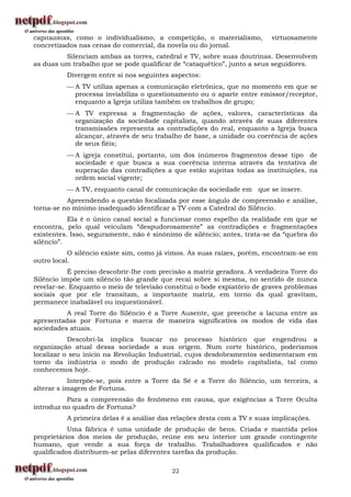 capitalistas, como o individualismo, a competição, o materialismo,       virtuosamente
concretizados nas cenas do comercial, da novela ou do jornal.
         Silenciam ambas as torres, catedral e TV, sobre suas doutrinas. Desenvolvem
as duas um trabalho que se pode qualificar de “cataquético”, junto a seus seguidores.
          Divergem entre si nos seguintes aspectos:
           A TV utiliza apenas a comunicação eletrônica, que no momento em que se
            processa inviabiliza o questionamento ou o aparte entre emissor/receptor,
            enquanto a Igreja utiliza também os trabalhos de grupo;
           A TV expressa a fragmentação de ações, valores, características da
            organização da sociedade capitalista, quando através de suas diferentes
            transmissões representa as contradições do real, enquanto a Igreja busca
            alcançar, através de seu trabalho de base, a unidade ou coerência de ações
            de seus fiéis;
           A igreja constitui, portanto, um dos inúmeros fragmentos desse tipo de
            sociedade e que busca a sua coerência interna através da tentativa de
            superação das contradições a que estão sujeitas todas as instituições, na
            ordem social vigente;
           A TV, enquanto canal de comunicação da sociedade em que se insere.
          Apreendendo a questão focalizada por esse ângulo de compreensão e análise,
torna-se no mínimo inadequado identificar a TV com a Catedral do Silêncio.
           Ela é o único canal social a funcionar como espelho da realidade em que se
encontra, pelo qual veiculam “despudorosamente” as contradições e fragmentações
existentes. Isso, seguramente, não é sinônimo de silêncio; antes, trata-se da “quebra do
silêncio”.
           O silêncio existe sim, como já vimos. As suas raízes, porém, encontram-se em
outro local.
           É preciso descobrir-lhe com precisão a matriz geradora. A verdadeira Torre do
Silêncio impõe um silêncio tão grande que recai sobre si mesma, no sentido de nunca
revelar-se. Enquanto o meio de televisão constitui o bode expiatório de graves problemas
sociais que por ele transitam, a importante matriz, em torno da qual gravitam,
permanece inabalável ou inquestionável.
          A real Torre do Silêncio é a Torre Ausente, que preenche a lacuna entre as
apresentadas por Fortuna e marca de maneira significativa os modos de vida das
sociedades atuais.
           Descobri-la implica buscar no processo histórico que engendrou a
organização atual dessa sociedade a sua origem. Num corte histórico, poderíamos
localizar o seu início na Revolução Industrial, cujos desdobramentos sedimentaram em
torno da indústria o modo de produção calcado no modelo capitalista, tal como
conhecemos hoje.
           Interpõe-se, pois entre a Torre da Sé e a Torre do Silêncio, um terceira, a
alterar s imagem de Fortuna.
          Para a compreensão do fenômeno em causa, que exigências a Torre Oculta
introduz no quadro de Fortuna?
          A primeira delas é a análise das relações desta com a TV e suas implicações.
           Uma fábrica é uma unidade de produção de bens. Criada e mantida pelos
proprietários dos meios de produção, reúne em seu interior um grande contingente
humano, que vende a sua força de trabalho. Trabalhadores qualificados e não
qualificados distribuem-se pelas diferentes tarefas da produção.

                                          22
 
