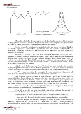 As Torres da Fábrica
                                               ou                  A Torre da Quebra do
           As Torres da Sé        A Verdadeira Torre do Silêncio          Silêncio




          Marcada pela linha de montagem e pela fabricação em série, hierarquiza a
participação do homem no processo de produção, de maneira fragmentada, propiciadora
da perda de visão, apreensão e compreensão da situação no todo.
          Basta, a grandes contingentes populacionais, um saber específico, ligado à
sua tarefa repetitiva e reprodutora. Constituem eles as camadas subordinadas da
população, numerosa mão-de-obra excluída do Poder Decisório de suas respectivas
unidades de trabalho.
          O modo de sociedade de uma dada sociedade funciona como uma matriz
geradora da própria forma de organização da vida social. Assim, esse grande contingente
populacional encontra-se praticamente excluído do Poder Político dos países que lhje
conferem a nacionalidade. Constituído uma grande máquina ou engrenagem, tal poder
requer, para ser acionado, saberes específicos diversos, e hierarquizados, a que a maior
parte da população não tem acesso.
          Alijados os trabalhadores do Poder Decisório de suas unidades de trabalho,
participam perifericamente do Poder Político, por meio do voto, cujo exercício coloca a
camada dominada da população diante da fragilidade de seu saber/poder político.
           A TV é uma indústria de produção de bens simbólicos. Enquanto tal,
reveste-se das mesmas características que acabamos de descrever.
           Seu produto, entretanto, encerra uma diferença radical dos demais produtos
industrializados. Uma fábrica de automóveis, por exemplo, coloca mas mãos do
consumidor um objeto que ele usa e troca, um objeto em função do qual organiza sua
vida, um objeto que, além do valor utilitário, distingue o proprietário dentro de uma
“escala de valores” completamente desvinculada da utilidade do “bem” oferecido.
         Por sua vez, a TV coloca o telespectador diante da imagem de “um homem
com automóvel”. Esta imagem é o produto televisivo.
           Uma TV, a serviço de uma sociedade capitalista enfatiza diretamente as
características da “mercadoria carro”. Uma vez que:
           presta serviços à indústria viabilizando o comércio de seus produtos;
           está a serviço do comércio oferecendo seus produtos ao consumidor.
           Ao mesmo tempo, ao vender a imagem do dono do carro como pessoa de
prestígio, transforma em mercadoria o     possuidor do carro. Conseqüentemente,
metamorfoseia o telespectador em mercadoria, uma vez que coloca a seu alcance e em


                                            23
 