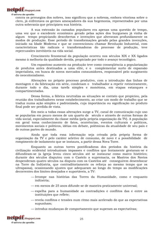 contra os privilégios dos nobres, isso significou que a nobreza, embora vitoriosa sobre o
clero, já enfrentava os germes ameaçadores da sua hegemonia, representados por uma
outra soberania que principiava sua história.
           A sua extensão às camadas populares era apenas uma questão de tempo,
uma vez que o excedente econômico gerado pelas ações dos burgueses já vinha de
algum tempo propiciando descobertas e invenções que alteravam profundamente os
modos de produção. Esse período de transformações gerado pelas grandes invenções,
iniciado na Idade Moderna e que se convencionou chamar Revolução Industrial, com
características tão radicais e transformadoras do processo de produção, teve
repercussões inevitáveis na vida social.
        Crescimento fenomenal da população ocorreu nos séculos XIX e XX ligados
mesmo à melhoria da qualidade devida, propiciado por todo o avanço tecnológico.
           Um espantoso aumento na produção teve como conseqüência a popularização
de produtos antes destinados a uma elite, e o complementar surto de expansão
imperialista, em busca de novos mercados consumidores, responsável pelo surgimento
do neocolonialismo.
         Alterações no próprio processo produtivo, com a introdução das linhas de
montagem e da fabricação em série, condenam o trabalhador a repetir rotineiramente,
durante todo o dia, uma tarefa simples e monótona, em etapas estanques e
compartimentadas.
           Dessa forma, a fábrica neutraliza as situações se contato que propiciou, pela
reunião dos trabalhadores nesse estabelecimento, ao criar um modo de trabalho que se
traduz numa ação simples e padronizada, cuja importância ou significação no produto
final pode ser perdida de vista.
           Em meio a todas essas alterações surge a TV, canal de comunicação cujo uso
se populariza em pouco menos de um quarto de século e através de outras formas de
vida social, especialmente da classe média (pela própria organização da TV). A população
em geral toma conhecimento de fatos, ocorrências, eventos culturais e políticos,
movimentos sociais e políticos, idéias em debate, polêmicas da atualidade de seu país e
de outras partes do mundo.
          Ainda que toda essa informação seja crivada pela própria forma de
organização da TV e pelo caráter seletivo de consumo, de novo é a possibilidade de
rompimento de isolamento que se instaura, a partir dessa Nova Torre.
           Enquanto as outras torres pontificadoras dos períodos da história da
civilização ocidental introduziram impasses e conflitos que lentamente gestaram-se e
difundiram-se (a Igreja levou cinco séculos até se instaurar como marco histórico;
durante dez séculos disputou com o Castelo a supremacia, os Mastros dos Navios
despenderam quatro séculos na disputa com os Castelos até conseguirem desembocar
na Torre da Indústria, que contraditoriamente os reforça ao mesmo tempo que os
ultrapassa), ocasionando ajustes que adequaram ao longo do tempo as modificações
decorrentes dos limites desejados e suportáveis, a TV:
           Irrompe nas histórias das Torres da Humanidade, como e enquanto
            indústria;
           em menos de 25 anos difunde-se de maneira praticamente universal;
           espelha para a humanidade as contradições e conflitos das e entre as
            instituições que reflete;
           revela conflitos e tensões num ritmo mais acelerado do que as expectativas
            supunham;
           introduz mudanças de comportamento que superam as expectativas;


                                           25
 
