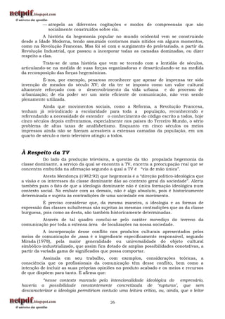 atropela as diferentes cogitações e modos de compreensão que são
            socialmente construídos sobre ela.
           A história da hegemonia popular no mundo ocidental vem se construindo
desde a Idade Moderna, tendo assumido contornos mais nítidos em alguns momentos,
como na Revolução Francesa. Mas foi só com o surgimento do proletariado, a partir da
Revolução Industrial, que passou a incorporar todas as camadas dominadas, ou dizer
respeito a elas.
          Trata-se de uma história que vem se tecendo com a lentidão de séculos,
articulando-se na medida de suas forças organizadoras e desarticulando-se na medida
da recomposição das forças hegemônicas.
         É-nos, por exemplo, pesaroso reconhecer que apesar de imprensa ter sido
invenção de meados do século XV; de ela ter se imposto como um valor cultural
altamente reforçado com o desenvolvimento da vida urbana e do processo de
urbanização; de ela poder ser um meio eficiente de comunicação, não vem sendo
plenamente utilizada.
          Ainda que movimentos sociais, como a Reforma, a Revolução Francesa,
tenham já reivindicado a escolaridade para toda a        população, reconhecendo e
referendando a necessidade de estender o conhecimento do código escrito a todos, hoje
cinco séculos depois enfrentamos, especialmente nos países do Terceiro Mundo, o sério
problema de altas taxas de analfabetismo. Enquanto em cinco séculos os meios
impressos ainda não se fizeram acessíveis a extensas camadas da população, em um
quarto de século o meio televisivo atingiu a todos.



À Respeito da TV
          Do lado da produção televisiva, a questão da tão propalada hegemonia da
classe dominante, a serviço da qual se encontra a TV, encerra a preocupação real que se
concentra embutida na afirmação segundo a qual a TV é “via de mão única”.
           Atesta Mendonça (1982:92) que hegemonia é a “direção político-ideológica que
a visão e os interesses da classe dominante dão ao contexto geral da sociedade”. Alerta
também para o fato de que a ideologia dominante não é única formação ideológica num
contexto social. No embate com as demais, não é algo absoluto, pois é historicamente
determinada e sujeita às contradições de uma sociedade em movimento.
          É preciso considerar que, da mesma maneira, a ideologia e as formas de
expressão das classes subalternas são sujeitas às mesmas contradições que as da classe
burguesa, pois como as desta, são também historicamente determinadas.
         Através de tal quadro conclui-se pelo caráter movediço do terreno da
comunicação por toda a extensa área de localizações na nossa sociedade.
           A incorporação desse conflito nos produtos culturais apresentados pelos
meios de comunicação de ,assa é o ingrediente especificamente responsável, segundo
Mirada (1978), pela maior generalidade ou universalidade do objeto cultural
simbólico-industrializado, que assim fica dotado de amplas possibilidades conotativas, a
partir da variada gama de significados que possa comportar.
          Assinala em seu trabalho, com exemplos, considerações teóricas, a
consciência que os profissionais da comunicação têm desse conflito, bem como a
intenção de incluir as suas próprias opiniões no produto acabado e os meios e recursos
de que dispõem para tanto. E afirma que:
          “nesse contexto marcado pela intencionalidade ideológica do empresário,
haveria a possibilidade constantemente concretizada de „rupturas‟, que sem
descaracterizar a ideologia permitiriam contudo uma leitura crítica, ou, ainda, que o leitor

                                            26
 