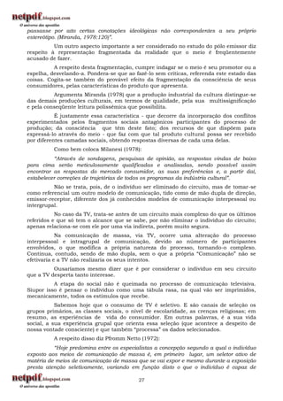 passasse por alto certas conotações ideológicas não correspondentes a seu próprio
estereótipo. (Miranda, 1978:120)”.
          Um outro aspecto importante a ser considerado no estudo do pólo emissor diz
respeito à representação fragmentada da realidade que o meio é freqüentemente
acusado de fazer.
          A respeito desta fragmentação, cumpre indagar se o meio é seu promotor ou a
espelha, desvelando-a. Pondera-se que ao fazê-lo sem críticas, referenda este estado das
coisas. Cogita-se também do provável efeito da fragmentação da consciência de seus
consumidores, pelas características do produto que apresenta.
          Argumenta Miranda (1978) que a produção industrial da cultura distingue-se
das demais produções culturais, em termos de qualidade, pela sua multissignificação
e pela conseqüente leitura polissêmica que possibilita.
           É justamente essa característica - que decorre da incorporação dos conflitos
experimentados pelos fragmentos sociais antagônicos participantes do processo de
produção; da consciência que têm deste fato; dos recursos de que dispõem para
expressá-lo através do meio - que faz com que tal produto cultural possa ser recebido
por diferentes camadas sociais, obtendo respostas diversas de cada uma delas.
          Como bem coloca Milanesi (1978):
          “Através de sondagens, pesquisas de opinião, as respostas vindas de baixo
para cima serão meticulosamente qualificadas e analisadas, sendo possível assim
encontrar as respostas do mercado consumidor, as suas preferências e, a partir daí,
estabelecer correções de trajetórias de todos os programas da indústria cultural”.
          Não se trata, pois, de o indivíduo ser eliminado do circuito, mas de tomar-se
como referencial um outro modelo de comunicação, tido como de mão dupla de direção,
emissor-receptor, diferente dos já conhecidos modelos de comunicação interpessoal ou
intergrupal.
           No caso da TV, trata-se antes de um circuito mais complexo do que os últimos
referidos e que só tem o alcance que se sabe, por não eliminar o indivíduo do circuito;
apenas relaciona-se com ele por uma via indireta, porém muito segura.
            Na comunicação de massa, via TV, ocorre uma alteração do processo
interpessoal e intragrupal de comunicação, devido ao número de participantes
envolvidos, o que modifica a própria natureza do processo, tornando-o complexo.
Continua, contudo, sendo de mão dupla, sem o que a própria “Comunicação” não se
efetivaria e a TV não realizaria os seus intentos.
          Ousaríamos mesmo dizer que é por considerar o indivíduo em seu circuito
que a TV desperta tanto interesse.
          A etapa do social não é queimada no processo de comunicação televisiva.
Siupor isso é pensar o indivíduo como uma tábula rasa, na qual vão ser imprimidos,
mecanicamente, todos os estímulos que recebe.
           Sabemos hoje que o consumo de TV é seletivo. E são canais de seleção os
grupos primários, as classes sociais, o nível de escolaridade, as crenças religiosas; em
resumo, as experiências de vida do consumidor. Em outras palavras, é a sua vida
social, a sua experiência grupal que orienta essa seleção (que acontece a despeito de
nossa vontade consciente) e que também “processa” os dados selecionados.
          A respeito disso diz Pfromm Netto (1972):
          “Hoje predomina entre os especialistas a concepção segundo a qual o indivíduo
exposto aos meios de comunicação de massa é, em primeiro lugar, um seletor ativo de
matéria de meios de comunicação de massa que se vai expor e mesmo durante a exposição
presta atenção seletivamente, variando em função disto o que o indivíduo é capaz de

                                          27
 