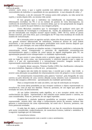 lembrar. Além disso, o que o sujeito assimila tem diferentes efeitos em função das
necessidades do indivíduo e a qualidade do seu ajustamento à sua situação de vida(...)”
            Portanto, o ato de consumir TV começa antes dele próprio, na vida social do
sujeito, e acaba depois dele, na mesma vida social.
          É nos grupos que o indivíduo vai trabalhando as impressões, idéias,
informações recebidas via TV; é aí no embate de pontos de vista discrepantes, no
confronto de semelhantes visões e no encontro delas, que se vai apropriando da imagem
que recebeu, a partir da qual elabora a sua imagem própria.
          Como McLuhan considera que “a „mensagem‟ de qualquer meio (por ele
também chamado de tecnologia) é a mudança da escala, de andamento ou de padrão
por ele introduzida nas relações sociais” (apud Coelho, 1985: 50-51), talvez se possa
mesmo concluir, por essa ótica, que a mensagem da TV seja essa mudança de escala do
modelo de comunicação.
           Se a intenção entre os agentes sociais, sejam eles duas pessoas, um grupo ou
um grande número diferenciado de indivíduos, realizar-se dentro de uma ordem
autoritária, o uso possível das mensagens produzidas será muito diverso daquele que
pode ocorrer, por exemplo, em uma ordem democrática.
          Como a TV permeia as relações sociais, é importante explicitar a natureza da
comunicação visual. Compreender o processo de significação encaminha-nos
necessariamente apara a análise de como operar os signos empregados pela TV, na
aproximação possível entre telespectador e a realidade representada.
          O que ocorre é uma relação entre o próprio signo (tudo o que representa ou
está no lugar de outra coisa, um representante), o referente (aquilo a que o signo se
refere e é por ele representado) e o interpretante (conceito, imagem mental ou
representação construídos na mente do receptor do signo).
          A respeito desse assunto, Teixeira Coelho (1981) faz clarificantes colocações
em seus trabalhos. Sigamos a trilha de seu pensamento.
          Os signos não são todos do mesmo tipo, e sucede que a cada tipo tende a
ocorrer uma alteração na qualidade do relacionamento entre ele próprio e o seu receptor.
           Os interpretantes transmitidos pela palavra “caveira”, pela fotografia de uma
caveira ou pelo desenho de uma caveira afixada numa tabuleta num cruzamento com
ferrovia dão margem a diferentes aproximações da realidade apresentada.
          Para a compreensão de cada um deles, um tipo de solicitação ao receptor.
           Um ícone (foto) possibilita ao seu receptor conhecer o objeto representado ou
reconhecê-lo, caso já seja seu familiar. Trata-se, portanto, de um signo que pode ser
revelador de novo, do desconhecido.
          Já um índice (tabuleta) nada significa, se o seu receptor ainda não tiver
conhecimento do objeto representado e das relações entre ambos (morte e caveira, no
caso considerado). Trata-se, portanto, de um signo repetidor.
          Finalmente o símbolo (palavra) possibilita ao receptor conhecer o objeto
representado através dele; não exige o conhecimento prévio do mesmo, embora não
garanta o conhecimento da coisa representada, tal como ela é. Encerra, portanto, um
certo potencial revelador.
          A cada tipo de signo, a possibilidade de um tipo de consciência denominada
pelo autor considerado, respectivamente, de consciência icônica, indicial e simbólica. É
a seguinte topologia por ele elaborada:
          A consciência icônica
           opera basicamente com o sentir e com o sentimento;

                                          28
 