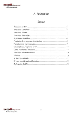A Televisão

                                             Índice
Televisão no Lar ............................................................................... 5
Televisão Comercial ......................................................................... 6
Televisão Estatal .............................................................................. 7
Televisão Educativa ......................................................................... 7
Aplicações Especiais ........................................................................ 8
Produção de programas de televisão ............................................... 8
Planejamento e preparação .............................................................. 9
Colocação do programa no ar ........................................................... 11
Como Funciona a Televisão .............................................................. 14
Televisão em Outros Países ............................................................. 19
História............................................................................................. 19
A Torre do Silêncio ........................................................................... 21
Breves considerações Históricas ...................................................... 24
À Respeito da TV .............................................................................. 26




                                                   3
 