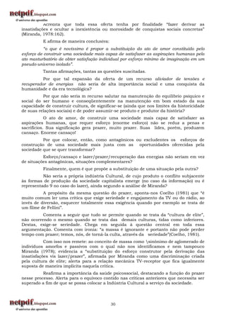 Acredita que toda essa oferta tenha por finalidade “fazer derivar as
insatisfações e ocultar a inexistência ou morosidade de conquistas sociais concretas”
(Miranda, 1978:162).
          E afirma de maneira conclusiva:
           “o que é novíssimo é propor a substituição do ato de amor constituído pelo
esforço de construir uma sociedade mais capaz de satisfazer as aspirações humanas pelo
ato masturbatório de obter satisfação individual por esforço mínimo de imaginação em um
pseudo-universo isolado”.
          Tantas afirmações, tantas as questões suscitadas.
          Por que tal expansão da oferta de um recurso aliviador de tensões e
recuperador de energias não seria de alta importância social e uma conquista da
humanidade e da era tecnológica?
          Por que não seria m recurso salutar na manutenção do equilíbrio psíquico e
social do ser humano e conseqüentemente na manutenção em bom estado da sua
capacidade de construir cultura, de significar-se (ainda que nos limites da historicidade
de suas relações sociais) e de poder assumir-se produto e produtor da história?
            O ato de amor, de construir uma sociedade mais capaz de satisfazer as
aspirações humanas, que requer esforço (enorme esforço) não se reduz a penas e
sacrifícios. Sua significação gera prazer, muito prazer. Suas lides, porém, produzem
cansaço. Enorme cansaço!
          Por que colocar, então, como antagônicos ou excludentes os esforços de
construção de uma sociedade mais justa com as oportunidades oferecidas pela
sociedade que se quer transformar?
          Esforço/cansaço e lazer/prazer/recuperação das energias não seriam em vez
de situações antagônicas, situações complementares?
          Finalmente, quem é que propõe a substituição de uma situação pela outra?
          Não seria a própria indústria Cultural, de cujo produto o conflito subjacente
às formas de produção da sociedade capitalista emerge (no caso da informação) ou é
representado 9 no caso do lazer), ainda segundo a análise de Miranda?
          A propósito da mesma questão do prazer, aponta-nos Coelho (1981) que “é
muito comum ler uma crítica que exige seriedade e engajamento da TV ou do rádio, ao
invés de diversão, esquecer totalmente essa exigência quando por exemplo se trata de
um filme de Fellini”.
          Comenta a seguir que tudo se permite quando se trata da “cultura de elite”,
não ocorrendo o mesmo quando se trata das demais culturas, tidas como inferiores.
Destas, exige-se seriedade. Chega em seguida à questão central em toda essa
argumentação. Comenta com ironia: “a massa é ignorante e portanto não pode perder
tempo com prazer; temos, nós, de torná-la culta, através da seriedade”(Coelho, 1981).
           Com isso nos remete: ao conceito de massa como sinônimo de aglomerado de
indivíduos amorfos e passivos com o qual não nos identificamos e nem tampouco
Miranda (1978); evidencia a “substituição do esforço construtor pela derivação das
insatisfações vis lazer/prazer”, afirmada por Miranda como uma discriminação criada
pela cultura de elite; alerta para a relação mecânica TV-receptor que fica igualmente
suposta de maneira implícita naquela crítica.
          Reafirma a importância da saúde psicossocial, destacando a função do prazer
nesse processo. Alerta para o equívoco contido nas críticas anteriores que necessita ser
superado a fim de que se possa colocar a Indústria Cultural a serviço da sociedade.




                                            30
 