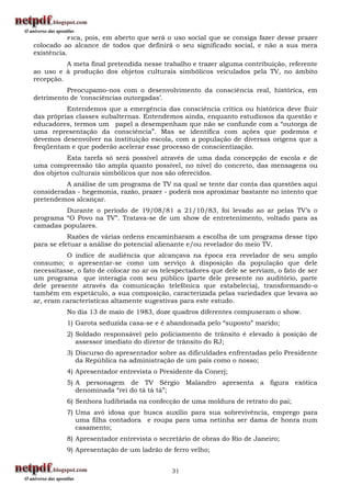 Fica, pois, em aberto que será o uso social que se consiga fazer desse prazer
colocado ao alcance de todos que definirá o seu significado social, e não a sua mera
existência.
          A meta final pretendida nesse trabalho e trazer alguma contribuição, referente
ao uso e à produção dos objetos culturais simbólicos veiculados pela TV, no âmbito
recepção.
          Preocupamo-nos com o desenvolvimento da consciência real, histórica, em
detrimento de „consciências outorgadas‟.
          Entendemos que a emergência das consciência crítica ou histórica deve fluir
das próprias classes subalternas. Entendemos ainda, enquanto estudiosos da questão e
educadores, termos um papel a desempenham que não se confunde com a “outorga de
uma representação da consciência”. Mas se identifica com ações que podemos e
devemos desenvolver na instituição escola, com a população de diversas origens que a
freqüentam e que poderão acelerar esse processo de conscientização.
          Esta tarefa só será possível através de uma dada concepção de escola e de
uma compreensão tão ampla quanto possível, no nível do concreto, das mensagens ou
dos objetos culturais simbólicos que nos são oferecidos.
          A análise de um programa de TV na qual se tente dar conta das questões aqui
consideradas - hegemonia, razão, prazer - poderá nos aproximar bastante no intento que
pretendemos alcançar.
         Durante o período de 19/08/81 a 21/10/83, foi levado ao ar pelas TV‟s o
programa “O Povo na TV”. Tratava-se de um show de entretenimento, voltado para as
camadas populares.
           Razões de várias ordens encaminharam a escolha de um programa desse tipo
para se efetuar a análise do potencial alienante e/ou revelador do meio TV.
          O índice de audiência que alcançava na época era revelador de seu amplo
consumo; o apresentar-se como um serviço à disposição da população que dele
necessitasse, o fato de colocar no ar os telespectadores que dele se serviam, o fato de ser
um programa que interagia com seu público (parte dele presente no auditório, parte
dele presente através da comunicação telefônica que estabelecia), transformando-o
também em espetáculo, a sua composição, caracterizada pelas variedades que levava ao
ar, eram características altamente sugestivas para este estudo.
          No dia 13 de maio de 1983, doze quadros diferentes compuseram o show.
          1) Garota seduzida casa-se e é abandonada pelo “suposto” marido;
          2) Soldado responsável pelo policiamento de trânsito é elevado à posição de
             assessor imediato do diretor de trânsito do RJ;
          3) Discurso do apresentador sobre as dificuldades enfrentadas pelo Presidente
             da República na administração de um país como o nosso;
          4) Apresentador entrevista o Presidente da Conerj;
          5) A personagem de TV Sérgio Malandro apresenta a figura exótica
             denominada “rei do tá tá tá”;
          6) Senhora ludibriada na confecção de uma moldura de retrato do pai;
          7) Uma avó idosa que busca auxílio para sua sobrevivência, emprego para
             uma filha contadora e roupa para uma netinha ser dama de honra num
             casamento;
          8) Apresentador entrevista o secretário de obras do Rio de Janeiro;
          9) Apresentação de um ladrão de ferro velho;


                                            31
 