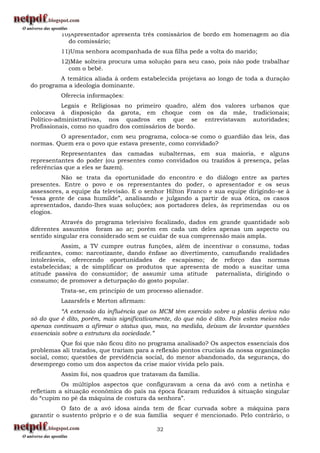 10)Apresentador apresenta três comissários de bordo em homenagem ao dia
            do comissário;
          11)Uma senhora acompanhada de sua filha pede a volta do marido;
          12)Mãe solteira procura uma solução para seu caso, pois não pode trabalhar
            com o bebê.
          A temática aliada à ordem estabelecida projetava ao longo de toda a duração
do programa a ideologia dominante.
          Oferecia informações:
           Legais e Religiosas no primeiro quadro, além dos valores urbanos que
colocava à disposição da garota, em choque com os da mãe, tradicionais;
Político-administrativas, nos quadros em que se entrevistavam autoridades;
Profissionais, como no quadro dos comissários de bordo.
         O apresentador, com seu programa, coloca-se como o guardião das leis, das
normas. Quem era o povo que estava presente, como convidado?
           Representantes das camadas subalternas, em sua maioria, e alguns
representantes do poder (ou presentes como convidados ou trazidos à presença, pelas
referências que a eles se fazem).
          Não se trata da oportunidade do encontro e do diálogo entre as partes
presentes. Entre o povo e os representantes do poder, o apresentador e os seus
assessores, a equipe da televisão. E o senhor Hilton Franco e sua equipe dirigindo-se à
“essa gente de casa humilde”, analisando e julgando a partir de sua ótica, os casos
apresentados, dando-lhes suas soluções; aos portadores deles, às reprimendas ou os
elogios.
           Através do programa televisivo focalizado, dados em grande quantidade sob
diferentes assuntos foram ao ar; porém em cada um deles apenas um aspecto ou
sentido singular era considerado sem se cuidar de sua compreensão mais ampla.
           Assim, a TV cumpre outras funções, além de incentivar o consumo, todas
reificantes, como: narcotizante, dando ênfase ao divertimento, camuflando realidades
intoleráveis, oferecendo oportunidades de escapismo; de reforço das normas
estabelecidas; a de simplificar os produtos que apresenta de modo a suscitar uma
atitude passiva do consumidor; de assumir uma atitude paternalista, dirigindo o
consumo; de promover a deturpação do gosto popular.
          Trata-se, em princípio de um processo alienador.
          Lazarsfels e Merton afirmam:
           “A extensão da influência que os MCM têm exercido sobre a platéia deriva não
só do que é dito, porém, mais significativamente, do que não é dito. Pois estes meios não
apenas continuam a afirmar o status quo, mas, na medida, deixam de levantar questões
essenciais sobre a estrutura da sociedade.”
           Que foi que não ficou dito no programa analisado? Os aspectos essenciais dos
problemas ali tratados, que trariam para a reflexão pontos cruciais da nossa organização
social, como; questões de previdência social, do menor abandonado, da segurança, do
desemprego como um dos aspectos da crise maior vivida pelo país.
          Assim foi, nos quadros que tratavam da família.
           Os múltiplos aspectos que configuravam a cena da avó com a netinha e
refletiam a situação econômica do país na época ficaram reduzidos à situação singular
do “cupim no pé da máquina de costura da senhora”.
           O fato de a avó idosa ainda tem de ficar curvada sobre a máquina para
garantir o sustento próprio e o de sua família sequer é mencionado. Pelo contrário, o

                                           32
 