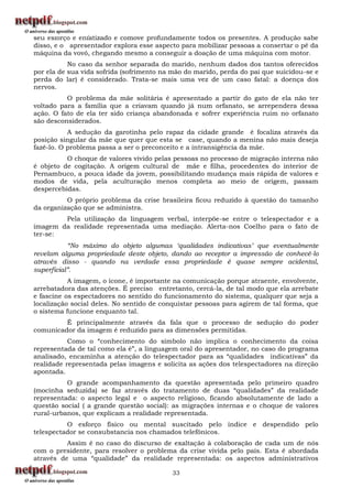 seu esforço é enfatizado e comove profundamente todos os presentes. A produção sabe
disso, e o apresentador explora esse aspecto para mobilizar pessoas a consertar o pé da
máquina da vovó, chegando mesmo a conseguir a doação de uma máquina com motor.
           No caso da senhor separada do marido, nenhum dados dos tantos oferecidos
por ela de sua vida sofrida (sofrimento na mão do marido, perda do pai que suicidou-se e
perda do lar) é considerado. Trata-se mais uma vez de um caso fatal: a doença dos
nervos.
          O problema da mãe solitária é apresentado a partir do gato de ela não ter
voltado para a família que a criavam quando já num orfanato, se arrependera dessa
ação. O fato de ela ter sido criança abandonada e sofrer experiência ruim no orfanato
são desconsiderados.
           A sedução da garotinha pelo rapaz da cidade grande é focaliza através da
posição singular da mãe que quer que esta se case, quando a menina não mais deseja
fazê-lo. O problema passa a ser o preconceito e a intransigência da mãe.
          O choque de valores vivido pelas pessoas no processo de migração interna não
é objeto de cogitação. A origem cultural de mãe e filha, procedentes do interior de
Pernambuco, a pouca idade da jovem, possibilitando mudança mais rápida de valores e
modos de vida, pela aculturação menos completa ao meio de origem, passam
despercebidas.
          O próprio problema da crise brasileira ficou reduzido à questão do tamanho
da organização que se administra.
        Pela utilização da linguagem verbal, interpõe-se entre o telespectador e a
imagem da realidade representada uma mediação. Alerta-nos Coelho para o fato de
ter-se:
           “No máximo do objeto algumas „qualidades indicativas‟ que eventualmente
revelam alguma propriedade deste objeto, dando ao receptor a impressão de conhecê-lo
através disso - quando na verdade essa propriedade é quase sempre acidental,
superficial”.
           A imagem, o ícone, é importante na comunicação porque atraente, envolvente,
arrebatadora das atenções. É preciso entretanto, cercá-la, de tal modo que ela arrebate
e fascine os espectadores no sentido do funcionamento do sistema, qualquer que seja a
localização social deles. No sentido de conquistar pessoas para agirem de tal forma, que
o sistema funcione enquanto tal.
         É principalmente através da fala que o processo de sedução do poder
comunicador da imagem é reduzido para as dimensões permitidas.
           Como o “conhecimento do símbolo não implica o conhecimento da coisa
representada de tal como ela é”, a linguagem oral do apresentador, no caso do programa
analisado, encaminha a atenção do telespectador para as “qualidades indicativas” da
realidade representada pelas imagens e solicita as ações dos telespectadores na direção
apontada.
          O grande acompanhamento da questão apresentada pelo primeiro quadro
(mocinha seduzida) se faz através do tratamento de duas “qualidades” da realidade
representada: o aspecto legal e o aspecto religioso, ficando absolutamente de lado a
questão social ( a grande questão social): as migrações internas e o choque de valores
rural-urbanos, que explicam a realidade representada.
          O esforço físico ou mental suscitado pelo índice e despendido pelo
telespectador se consubstancia nos chamados telefônicos.
          Assim é no caso do discurso de exaltação à colaboração de cada um de nós
com o presidente, para resolver o problema da crise vivida pelo país. Esta é abordada
através de uma “qualidade” da realidade representada: os aspectos administrativos

                                          33
 
