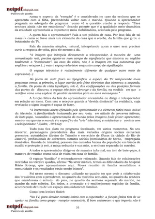 Ainda o aspecto da “emoção” é o considerado no caso da senhora que se
apresenta com a filha, pretendendo voltar com o marido. Quando o apresentador
pergunta ao advogado do programa como vê a questão, recebe a resposta: “Essa
senhora ainda não me emocionou”- ficando patente que é a qualidade melo-dramática
da realidade apresentada a importante mola mobilizadora, acionada pelo programa.
          A quem fala o apresentador? Fala a um público de casa. Por isso fala de tal
maneira como se fosse mais um elemento da casa que o recebe, da família que girou o
botãozinho da TV.
           Fala da maneira simples, natural, interpelando quem o ouve sem precisar
ouvir a resposta de volta, pois ele mesmo a dá.
           “A imagem que interpela diretamente o telespectador, à maneira de uma
comunicação real, precisa apoiar-se num campo de significação que absorva ou englobe
totalmente o “interlocutor”. No caso do vídeo, não é a imagem em sua autonomia que
engloba o receptor (...) mas o espaço televisivo enquanto campo de significação.
          O espaço televisivo é radicalmente diferente de qualquer outro meio de
expressão(...)
           Do ponto de vista físico ou tipográfico, o espaço da TV compreende duas
pequenas cenas: a primeira, o lugar varrido pelo feixe eletrônico das câmeras; a segunda,
a família. Do ponto de vista topológico, isto é, das configurações ou das posições formais
das partes do discurso, o espaço televisivo abrange o da família, na medida em que o
redefine como uma espécie de geratriz semântica para as suas mensagens.”
          A função fática da fala do apresentador encaminha ou dirige o telespectador
em relação ao ícone. Com isso o receptor guarda a “devida distância” da realidade, cuja
revelação o signo imagem é capaz de fazer.
           “A intervenção direta efetuada pelo apresentador é o elemento fático mais visível
da televisão. A familiaridade instaurada por seu rosto, em atitude de conversa íntimas,
de bate-papo, naturaliza a apresentação do mundo pelas imagens (vale frisar: apresentar,
mostrar ou apontar o mundo é o específico da “arte” televisiva) e estabelece o contato com
o telespectador.” (Sodré, 1981:62)
           Tudo isso fica claro no programa focalizado, em vários momentos. No seu
decorrer, personagens procedentes das mais variadas origens sociais estiveram
presentes: autoridades (diretor do Trânsito e secretário de Obras da cidade do Rio de
Janeiro), profissionais de diferentes estratos sociais (comissários de bordo, empregada
doméstica. Guarda de trânsito), pessoas das camadas baixas da população em busca de
auxílio e proteção (a avó, a moça seduzida e sua mãe, a senhora separada do marido).
         A todos o apresentador dirige-se de maneira informal, em tom de bate-papo, à
maneira de reunião numa sala de visita em casa de família.
          O espaço “familiar” é reiteradamente reforçado. Quando fala de colaborações
recebidas no terceiro quadro, afirma: “No setor médico, temos as dificuldades do hospital
Mário Kroeep, que apresentamos aqui. Nossa reunião de família sensibilizou a
comunidade e os resultados estão sendo ótimos”.
           Foi nesse mesmo o discurso utilizado no quadro em que pede a colaboração
dos brasileiros com o presidente, no quadro da mocinha seduzida, no quadro da senhora
que emoldurara o retrato do pais, no quadro da senhora separada do marido, no
quadro da mãe solteira. Em todos, a invocação e o enaltecimento explícito da família,
acontecendo dentro de um espaço simuladamente familiar.
          Como bem lembra Sodré:
          “Na TV, para simular contato íntimo com o espectador, a função fática tem de se
apoiar na família como grupo - receptor necessário. É bom esclarecer: o que importa não é

                                            35
 