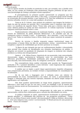 este ou aquele membro da família em particular (a mãe, por exemplo), mas a família como
idéia, em seu caráter de instituição onde predominam relações primárias do tipo cara a
cara (terminologia de Cooley) e princípios morais específicos”.
            É principalmente no primeiro quadro apresentado no programa que fica
nítido o fato de que é a família como idéia, e não como e enquanto grupo social vivendo
as vicissitudes da situação familiar, o que importa à TV. Para dar andamento ao caso da
menina seduzida, recorre-se a uma mãe qualquer, ali presente.
           Trata-se de D. Celeste, uma senhora do auditório cuja imagem faz lembrar a
idade da mãe da menina em questão. Ela é consultada como e enquanto mãe sobre o
caso e se manifesta da seguinte forma: “Como mãe, acho que a menina não deve se
casar. Solteira poderá ter ainda um bom casamento”. D. Celeste representa “a família”
enquanto instituição falando sobre o caso.
          Tradicionalmente reforçadora da instituição familiar, a igreja se faz presente
através do telefonema do padre Estevam Bittencourt e do conselho que dá: “O
casamento contra a vontade e nulo”. O importante - diz à mocinha - é que você tenha
uma fé real. Todos os caminhos levam a Deus, desde que sejam caminhos de amizade e
de paz.
           Dentro do recurso à família enquanto espaço institucional capaz de
potencializar a função fática da fala do apresentador, outras características devem
completar o aspecto de credibilidade que ele deve provocar no receptor.
           “A figura do que interpela tem que ser suficientemente familiar e descontraída
para permitir uma relação de identificação com camadas heterogêneas do público. A
telegenia vai consistir na qualidade de integração da imagem no ambiente das relações
familiares ou íntimas dos telespectadores”.
          Assim é o Sr. Hílton Franco. Aparência de um quarentão, traje estereotipado,
descontraído, alegre, movimenta-se facilmente entre os entrevistados das mais
diferentes procedências, flexibilidade viabilizada pela imagem montada de pessoa
bem-educada, bem-intencionada, séria. É a telegenia a serviço do sistema social.
          Em conseqüência desta análise orientada pela questão da “fragmentação”
atribuída à TV, é possível identificar o meio televisivo como hegemonia das camadas
dominantes e recurso alienador, portanto.
           A análise que se impõe a partir daqui aparentemente impedirá ultrapassar
essa compreensão provisória; na verdade revelará a impossibilidade de consolidação de
tal afirmação.
           Se de um lado a linguagem oral é utilizada como um redutor da
potencialidade do ícone, transformando-o em índice, de outro, a potencialidade da
imagem é reforçada pela sua intensa repetição, deixando em aberto amplo campo de
significação a ser explorado.
           Dos doze quadros apresentados ao longo desse programa, aparentemente
diferentes e sem nada ter que ver um com o outro, na realidade o que se mostra são
cenas do sistema social em funcionamento. Tal constância repetitiva encerra um caráter
revelador.
         Feitos de modo a mobilizar o telespectador de cada para os problemas
apresentados, solicita-lhes colaboração para a solução das dificuldades em causa.
          O público responde ao apelo, aparentemente localizando no apresentador o
„grande salvador”, “o viabilizador das soluções de tão pungentes problemas”. “Tinha
que ter um Hilton Franco neste mundo”, diz emocionada D. Gilda ao telefone, oferecendo
à vovó uma máquina com o motor e acrescentando: “O Brasil precisa de uma porção de
Hilton Franco de verdade!”


                                           36
 