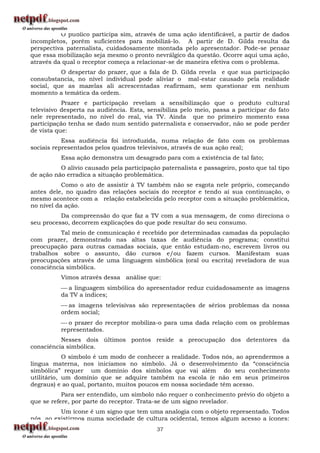 O público participa sim, através de uma ação identificável, a partir de dados
incompletos, porém suficientes para mobilizá-lo. A partir de D. Gilda resulta da
perspectiva paternalista, cuidadosamente montada pelo apresentador. Pode-se pensar
que essa mobilização seja mesmo o pronto nevrálgico da questão. Ocorre aqui uma ação,
através da qual o receptor começa a relacionar-se de maneira efetiva com o problema.
          O despertar do prazer, que a fala de D. Gilda revela e que sua participação
consubstancia, no nível individual pode aliviar o mal-estar causado pela realidade
social, que as mazelas ali acrescentadas reafirmam, sem questionar em nenhum
momento a temática da ordem.
           Prazer e participação revelam a sensibilização que o produto cultural
televisivo desperta na audiência. Esta, sensibiliza pelo meio, passa a participar do fato
nele representado, no nível do real, via TV. Ainda que no primeiro momento essa
participação tenha se dado num sentido paternalista e conservador, não se pode perder
de vista que:
           Essa audiência foi introduzida, numa relação de fato com os problemas
sociais representados pelos quadros televisivos, através de sua ação real;
          Essa ação demonstra um desagrado para com a existência de tal fato;
          O alívio causado pela participação paternalista e passageiro, posto que tal tipo
de ação não erradica a situação problemática.
           Como o ato de assistir à TV também não se esgota nele próprio, começando
antes dele, no quadro das relações sociais do receptor e tendo aí sua continuação, o
mesmo acontece com a relação estabelecida pelo receptor com a situação problemática,
no nível da ação.
          Da compreensão do que faz a TV com a sua mensagem, de como direciona o
seu processo, decorrem explicações do que pode resultar do seu consumo.
          Tal meio de comunicação é recebido por determinadas camadas da população
com prazer, demonstrado nas altas taxas de audiência do programa; constitui
preocupação para outras camadas sociais, que então estudam-no, escrevem livros ou
trabalhos sobre o assunto, dão cursos e/ou fazem cursos. Manifestam suas
preocupações através de uma linguagem simbólica (oral ou escrita) reveladora de sua
consciência simbólica.
          Vimos através dessa análise que:
           a linguagem simbólica do apresentador reduz cuidadosamente as imagens
          da TV a índices;
           as imagens televisivas são representações de sérios problemas da nossa
          ordem social;
           o prazer do receptor mobiliza-o para uma dada relação com os problemas
          representados.
          Nesses dois últimos pontos reside a preocupação dos detentores da
consciência simbólica.
            O símbolo é um modo de conhecer a realidade. Todos nós, ao aprendermos a
língua materna, nos iniciamos no símbolo. Já o desenvolvimento da “consciência
simbólica” requer um domínio dos símbolos que vai além do seu conhecimento
utilitário, um domínio que se adquire também na escola (e não em seus primeiros
degraus) e ao qual, portanto, muitos poucos em nossa sociedade têm acesso.
           Para ser entendido, um símbolo não requer o conhecimento prévio do objeto a
que se refere, por parte do receptor. Trata-se de um signo revelador.
         Um ícone é um signo que tem uma analogia com o objeto representado. Todos
nós ao existirmos numa sociedade de cultura ocidental, temos algum acesso a ícones:
                                           37
 