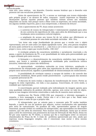 uma foto, uma estátua, um desenho. Convém mesmo lembrar que o desenho está
presente até nas esculturas primitivas.
          Antes do aparecimento da TV, o acesso se restringia aos ícones elaborados
pelo próprio grupo e ao alcance de todos, enquanto ícones impressos ou filmados
alcançavam apenas aquelas pessoas que também tinham acesso aos símbolos
adquiridos na escola. Isso porque tanto o filme como os impressos, em nossa sociedade,
em alguma medida requerem, para a sua compreensão, o domínio da leitura 5.
               Com o aparecimento da TV, duas coisas acontecem:
                o universo de ícones do telespectador é violentamente ampliado para além
                 do seu universo de experiência de vida, para além da delimitação que a sua
                 localização sócio-econômico-cultural impõem;
                a ampliação do acesso aos ícones foi de tal ordem que dificilmente se
                 encontram pessoas de uma dada sociedade excluídas dele. Ora,
           “um ícone não exige familiaridade da pessoa que o recebe com o objeto
representado; sem ter visto antes um objeto significado numa foto, uma pessoa receptora
do ícone pode conhecê-lo ou reconhecê-lo. (...) Isto leva a ver o ícone como o signo capaz de
propor o novo, como o signo que revela (Coelho, 1981:63)”.
           A revelação própria da consciência simbólica e socialmente reservada a ela
passa, a partir do fenômeno da TV, a ser possibilidade de todos pela potencialidade que
o signo utilizado pelo meio encerra.
            A formação e o desenvolvimento da consciência simbólica (que investiga o
motivo, que busca o sentido) á amplamente mobilizada pela consciência icônica
(intuitiva, elaborada de juízos não-definitivos).
          A oportunidade       reveladora embutida no ícone televisivo, ampliando o
conhecimento do telespectador para além das experiências de vida oferecidas pelo seu
próprio meio sociocultural, significa a possibilidade de democratização do conhecimento.
          A possibilidade de revelação começa a escapar do âmbito e do controle das
consciências simbólicas. Nesse ponto reside possivelmente a preocupação das mesmas
e o grande potencial da TV.
           O discurso do meio realiza a alquimia da transformação de ícones. Porém as
imagens lá estão registradas, em toda a sua pujança. Concretizam, de certo modo, a
realidade que representam.
          A concretização parcial realizada pela indicialização da imagem aponta para
uma qualidade indicativa do produto oferecido, apenas, sem entrar no todo do objeto.
Apóia-se nas imagens televisivas construídas a cada dia de maneira mais sedutora.
          Lembra-nos Da Távola (1984:150) que enquanto a televisão massageia a
empatia, o livro massageia a razão. Porém não é só o livro que o faz. Nada mais
provocante para a razão do que a própria vida.
           O telespectador que se orienta para o consumo pela TV acaba também
fazendo, a partir do uso do produto que adquire, outras constatações não apontadas
pelo meio de comunicação. Os quadros da vida, apresentados apenas do ângulo
emocional, quando vividos no cotidiano do telespectador, são apreendidos em dimensões
maiores, que vão além da emocional. Para ilustrar essa afirmação, basta que se atente
para a série de entrevistas com prisioneiros da Casa de Detenção de São Paulo, feitas em
83 por uma repórter da TV Globo, a mesma que fez a reportagem sobre os menores
abandonados da Praça da Sé. A visão do problema apresentado por eles, ainda que
expressa numa linguagem simples, não é emocional, mas social e diria mesmo
econômica.

5   A difusão de filmes nacionais é pequena e a erradicação de problemas de som que dificultam a compreensão é recente.

                                                           38
 