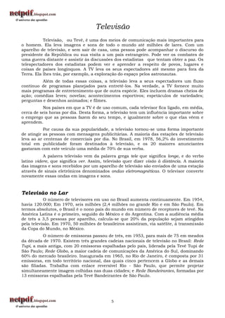 Televisão
           Televisão, ou Tevê, é uma dos meios de comunicação mais importantes para
o homem. Ela leva imagens e sons de todo o mundo até milhões de lares. Com um
aparelho de televisão, e sem sair de casa, uma pessoa pode acompanhar o discurso do
presidente da República ou sua visita a um país estrangeiro. Pode ver os combates de
uma guerra distante e assistir às discussões dos estadistas que tentam obter a paz. Os
telespectadores dos estadistas podem ver e aprender a respeito de povos, lugares e
coisas de países longínquos. A TV leva os seus espectadores até mesmo para fora da
Terra. Ela lhes trás, por exemplo, a exploração do espaço pelos astronautas.
          Além de todas essas coisas, a televisão leva a seus espectadores um fluxo
contínuo de programas planejados para entretê-los. Na verdade, a TV fornece muito
mais programas de entretenimento que de outra espécie. Eles incluem dramas cheios de
ação; comédias leves; novelas; acontecimentos esportivos; espetáculos de variedades;
perguntas e desenhos animados; e filmes.
          Nos países em que a TV é de uso comum, cada televisor fica ligado, em média,
cerca de seis horas por dia. Desta forma, a televisão tem um influência importante sobre
o emprego que as pessoas fazem do seu tempo, e igualmente sobre o que elas vêem e
aprendem.
           Por causa da sua popularidade, a televisão tornou-se uma forma importante
de atingir as pessoas com mensagens publicitárias. A maioria das estações de televisão
leva ao ar centenas de comerciais por dia. No Brasil, em 1978, 56,2% do investimento
total em publicidade foram destinados à televisão, e os 20 maiores anunciantes
gastaram com este veículo uma média de 70% de sua verba.
           A palavra televisão vem da palavra grega tele que significa longe, e do verbo
latino videre, que significa ver. Assim, televisão quer dizer visão à distância. A maioria
das imagens e sons recebidos por um aparelho de televisão são enviados de uma estação
através de sinais eletrônicos denominados ondas eletromagnéticas. O televisor converte
novamente essas ondas em imagens e sons.



Televisão no Lar
           O número de televisores em uso no Brasil aumenta continuamente. Em 1954,
havia 120.000; Em 1970, seis milhões (2,4 milhões no grande Rio e em São Paulo). Em
termos absolutos, o Brasil é o nono país do mundo em número de receptores de tevê. Na
América Latina é o primeiro, seguido do México e do Argentina. Com a audiência média
de três a 3,5 pessoas por aparelho, calcula-se que 20% da população sejam atingidos
pela televisão. Em 1970, 50 milhões de brasileiros assistiram, via satélite, á transmissão
da Copa do Mundo, no México.
           O número de emissoras passou de três, em 1953, para mais de 75 em meados
da década de 1970. Existem três grandes cadeias nacionais de televisão no Brasil: Rede
Tupi, a mais antiga, com 20 emissoras espalhadas pelo país, liderada pela Tevê Tupi de
São Paulo; Rede Globo, a maior cadeia de comunicações da América do Sul, dominando
60% do mercado brasileiro. Inaugurada em 1965, no Rio de Janeiro, é composta por 31
emissoras, em todo território nacional, das quais cinco pertencem a Globo e as demais
são filiadas. Trabalha com enlace reversível Rio - São Paulo, que permite projetar
simultaneamente imagem colhidas nas duas cidades; e Rede Bandeirantes, formadas por
13 emissoras espalhadas pela Tevê Bandeirantes de São Paulo.




                                            5
 