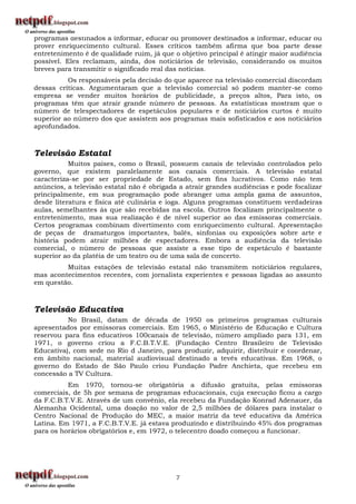 programas destinados a informar, educar ou promover destinados a informar, educar ou
prover enriquecimento cultural. Esses críticos também afirma que boa parte desse
entretenimento é de qualidade ruim, já que o objetivo principal é atingir maior audiência
possível. Eles reclamam, ainda, dos noticiários de televisão, considerando os muitos
breves para transmitir o significado real das notícias.
          Os responsáveis pela decisão do que aparece na televisão comercial discordam
dessas críticas. Argumentaram que a televisão comercial só podem manter-se como
empresa se vender muitos horários de publicidade, a preços altos, Para isto, os
programas têm que atrair grande número de pessoas. As estatísticas mostram que o
número de telespectadores de espetáculos populares e de noticiários curtos é muito
superior ao número dos que assistem aos programas mais sofisticados e aos noticiários
aprofundados.



Televisão Estatal
           Muitos países, como o Brasil, possuem canais de televisão controlados pelo
governo, que existem paralelamente aos canais comerciais. A televisão estatal
caracteriza-se por ser propriedade de Estado, sem fins lucrativos. Como não tem
anúncios, a televisão estatal não é obrigada a atrair grandes audiências e pode focalizar
principalmente, em sua programação pode abranger uma ampla gama de assuntos,
desde literatura e física até culinária e ioga. Alguns programas constituem verdadeiras
aulas, semelhantes ás que são recebidas na escola. Outros focalizam principalmente o
entretenimento, mas sua realização é de nível superior ao das emissoras comerciais.
Certos programas combinam divertimento com enriquecimento cultural. Apresentação
de peças de dramaturgos importantes, balés, sinfonias ou exposições sobre arte e
história podem atrair milhões de espectadores. Embora a audiência da televisão
comercial, o número de pessoas que assiste a esse tipo de espetáculo é bastante
superior ao da platéia de um teatro ou de uma sala de concerto.
         Muitas estações de televisão estatal não transmitem noticiários regulares,
mas acontecimentos recentes, com jornalista experientes e pessoas ligadas ao assunto
em questão.



Televisão Educativa
          No Brasil, datam de década de 1950 os primeiros programas culturais
apresentados por emissoras comerciais. Em 1965, o Ministério de Educação e Cultura
reservou para fins educativos 100canais de televisão, número ampliado para 131, em
1971, o governo criou a F.C.B.T.V.E. (Fundação Centro Brasileiro de Televisão
Educativa), com sede no Rio d Janeiro, para produzir, adquirir, distribuir e coordenar,
em âmbito nacional, material audiovisual destinado a tevês educativas. Em 1968, o
governo do Estado de São Paulo criou Fundação Padre Anchieta, que recebeu em
concessão a TV Cultura.
          Em 1970, tornou-se obrigatória a difusão gratuita, pelas emissoras
comerciais, de 5h por semana de programas educacionais, cuja execução ficou a cargo
da F.C.B.T.V.E. Através de um convênio, ela recebeu da Fundação Konrad Adenauer, da
Alemanha Ocidental, uma doação no valor de 2,5 milhões de dólares para instalar o
Centro Nacional de Produção do MEC, a maior matriz da tevê educativa da América
Latina. Em 1971, a F.C.B.T.V.E. já estava produzindo e distribuindo 45% dos programas
para os horários obrigatórios e, em 1972, o telecentro doado começou a funcionar.




                                           7
 