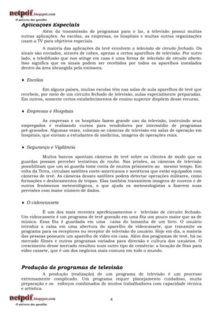 Aplicações Especiais
          Além da transmissão de programas para o lar, a televisão possui muitas
outras aplicações. As escolas, as empresas, os hospitais e muitas outras organizações
usam a TV para objetivos especiais.
           A maioria das aplicações da tevê envolvem a televisão de circuito fechado. Os
sinais são enviados, através de cabos, apenas a certos aparelhos de televisão. Por outro
lado, a teledifusão que nos atinge em casa é uma forma de televisão de circuito aberto.
Isso significa que os sinais podem ser recebidos por todos os aparelhos instalados
dentro da área abrangida pela emissora.

 Escolas

          Em alguns países, muitas escolas têm nas salas de aula aparelhos de tevê que
recebem, por meio de um circuito fechado de televisão, aulas especialmente preparadas.
Em outros, somente certos estabelecimentos de ensino superior dispõem desse recurso.

 Empresas e Hospitais

           As empresas e os hospitais fazem grande uso da televisão, instruindo seus
empregados e realizando cursos para vendedores por intermédio de programas
pré-gravados. Algumas vezes, colocam-se câmeras de televisão em salas de operação em
hospitais, que enviam a estudantes de medicina, imagens de operações reais.

 Segurança e Vigilância

           Muitos bancos apontam câmeras de tevê sobre os clientes de modo que os
guardas possam perceber tentativas de roubo. Nas prisões, as câmeras de televisão
possibilitam que um só guarda tome conta de muitos prisioneiro ao mesmo tempo. Em
volta da Terra, circulam satélites norte-americanos e soviéticos que estão equipados com
câmeras de tevê. As câmeras desses satélites podem detectar operações militares, como
formações e deslocamentos de tropas. Elas também transmitem imagens de nuvens e de
outros fenômenos meteorológicos, o que ajuda os meteorologistas a fazerem suas
previsões com maior número de dados.

 O videocassete

          É um dos mais recentes aperfeiçoamentos e televisão de circuito fechado.
Um videocassete é um programa de tevê gravado em uma fita um pouco maior que as de
música. Essa fita é guardada em uma caixa do tamanha de um livro. O usuário
introduz a caixa em uma abertura do aparelho de videocassete, que transmite os
programa para os receptores ou receptor de televisão do usuário. Hoje em dia, a maioria
das pessoas possuem um aparelho de vídeo em casa. Além dos programas de tevê, há no
mercado filmes e outros programas variados para diversão e cultura dos usuários. O
crescimento desse mercado resultou num outro tipo de comércio: a locação de fitas para
vídeo cassete, que é um dos negócios mais comuns em todo o mundo.



Produção de programas de televisão
            A produção (realização) de um programa de televisão é um processo
extremamente complicado. Um programa requer planejamento cuidadoso, muita
preparação e os esforços combinados de muitos trabalhadores com capacidade técnica
e artística.

                                           8
 
