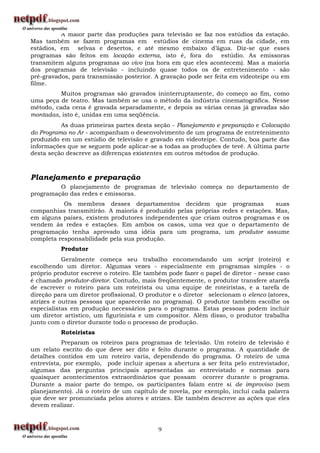 A maior parte das produções para televisão se faz nos estúdios da estação.
Mas também se fazem programas em estúdios de cinema em ruas da cidade, em
estádios, em selvas e desertos, e até mesmo embaixo d‟água. Diz-se que esses
programas são feitos em locação externa, isto é, fora do estúdio. As emissoras
transmitem alguns programas ao vivo (na hora em que eles acontecem). Mas a maioria
dos programas de televisão - incluindo quase todos os de entretenimento - são
pré-gravados, para transmissão posterior. A gravação pode ser feita em videoteipe ou em
filme.
          Muitos programas são gravados ininterruptamente, do começo ao fim, como
uma peça de teatro. Mas também se usa o método da indústria cinematográfica. Nesse
método, cada cena é gravada separadamente, e depois as várias cenas já gravadas são
montadas, isto é, unidas em uma seqüência.
          As duas primeiras partes desta seção - Planejamento e preparação e Colocação
do Programa no Ar - acompanham o desenvolvimento de um programa de entretenimento
produzido em um estúdio de televisão e gravado em videoteipe. Contudo, boa parte das
informações que se seguem pode aplicar-se a todas as produções de tevê. A última parte
desta seção descreve as diferenças existentes em outros métodos de produção.



Planejamento e preparação
         O planejamento de programas de televisão começa no departamento de
programação das redes e emissoras.
           Os membros desses departamentos decidem que programas                suas
companhias transmitirão. A maioria é produzido pelas próprias redes e estações. Mas,
em alguns países, existem produtores independentes que criam outros programas e os
vendem às redes e estações. Em ambos os casos, uma vez que o departamento de
programação tenha aprovado uma idéia para um programa, um produtor assume
completa responsabilidade pela sua produção.
          Produtor
           Geralmente começa seu trabalho encomendando um script (roteiro) e
escolhendo um diretor. Algumas vezes - especialmente em programas simples - o
próprio produtor escreve o roteiro. Ele também pode fazer o papel de diretor - nesse caso
é chamado produtor-diretor. Contudo, mais freqüentemente, o produtor transfere atarefa
de escrever o roteiro para um roteirista ou uma equipe de roteiristas, e a tarefa de
direção para um diretor profissional. O produtor e o diretor selecionam o elenco (atores,
atrizes e outras pessoas que aparecerão no programa). O produtor também escolhe os
especialistas em produção necessários para o programa. Estas pessoas podem incluir
um diretor artístico, um figurinista e um compositor. Além disso, o produtor trabalha
junto com o diretor durante todo o processo de produção.
          Roteiristas
           Preparam os roteiros para programas de televisão. Um roteiro de televisão é
um relato escrito do que deve ser dito e feito durante o programa. A quantidade de
detalhes contidos em um roteiro varia, dependendo do programa. O roteiro de uma
entrevista, por exemplo, pode incluir apenas a abertura a ser feita pelo entrevistador,
algumas das perguntas principais apresentadas ao entrevistado e normas para
quaisquer acontecimentos extraordinários que possam ocorrer durante o programa.
Durante a maior parte do tempo, os participantes falam entre si de improviso (sem
planejamento). Já o roteiro de um capítulo de novela, por exemplo, inclui cada palavra
que deve ser pronunciada pelos atores e atrizes. Ele também descreve as ações que eles
devem realizar.



                                           9
 