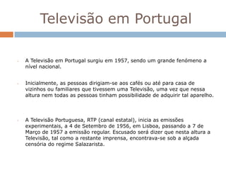 Televisão em Portugal

•   A Televisão em Portugal surgiu em 1957, sendo um grande fenómeno a
    nível nacional.


•   Inicialmente, as pessoas dirigiam-se aos cafés ou até para casa de
    vizinhos ou familiares que tivessem uma Televisão, uma vez que nessa
    altura nem todas as pessoas tinham possibilidade de adquirir tal aparelho.



•   A Televisão Portuguesa, RTP (canal estatal), inicia as emissões
    experimentais, a 4 de Setembro de 1956, em Lisboa, passando a 7 de
    Março de 1957 a emissão regular. Escusado será dizer que nesta altura a
    Televisão, tal como a restante imprensa, encontrava-se sob a alçada
    censória do regime Salazarista.
 