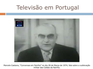 Televisão em Portugal




Marcelo Caetano, “Conversas em Família” no dia 28 de Março de 1974, fala sobre a sublevação
                              militar das Caldas da Rainha.
 