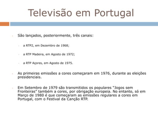 Televisão em Portugal

•   São lançados, posteriormente, três canais:

    •   a RTP2, em Dezembro de 1968;


    •   a RTP Madeira, em Agosto de 1972;


    •   a RTP Açores, em Agosto de 1975.


•   As primeiras emissões a cores começaram em 1976, durante as eleições
    presidenciais.


•   Em Setembro de 1979 são transmitidos os populares “Jogos sem
    Fronteiras” também a cores, por obrigação europeia. No entanto, só em
    Março de 1980 é que começaram as emissões regulares a cores em
    Portugal, com o Festival da Canção RTP.
 