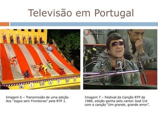 Televisão em Portugal




Imagem 6 – Transmissão de uma edição     Imagem 7 – Festival da Canção RTP de
dos “Jogos sem Fronteiras” pela RTP 1.   1980, edição ganha pelo cantor José Cid
                                         com a canção “Um grande, grande amor”.
 