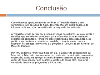Conclusão

•   Como tivemos oportunidade de verificar, a Televisão desde o seu
    surgimento, até aos dias de hoje, desempenha um duplo papel, o de
    informar e de entreter, revestido de uma grande importância.


•   A Televisão sendo gerida por grupos privados ou públicos, veicula ideais e
    opiniões que em muito contribuem para influenciar os mais variados
    sectores da sociedade. Tendo-lhe sido reconhecida essa capacidade, os
    políticos aproveitaram para fazer uso dela, como foi o caso de por
    exemplo, os debates Televisivos e o programa “Conversas em Família” de
    Marcello Caetano.


•   Por fim, podemos referir que hoje em dia, e apesar da concorrência da
    Internet, a Televisão continua a ser um meio de comunicação com muita
    expressão, capaz de agregar os mais diversos sectores da sociedade e
    capaz de corresponder aos desejos e gostos de todos eles, com uma
    variedade imensa de programas e iniciativas.
 