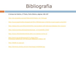 Bibliografia
•   O tempo da História, 2ª Parte, Porto Editora, páginas 186-187


•   http://pt.wikipedia.org/wiki/Televis%C3%A3o_em_Portugal


•   http://eusouogatomaltes.blogspot.pt/2011/08/televisao-e-familia-o-que-sugere-uma.html


•   http://ideas.time.com/2012/10/02/the-real-problem-with-televised-debates-the-viewers/


•   http://www.tcontas.pt/pt/apresenta/expo_vr/modulo08-2.html


•   http://luxos.info/entretenimento-olho-vivo-estreia-na-fox-2/


•   http://www.rtp.pt/rtpmemoria/?t=Jogos-Sem-
    Fronteiras.rtp&article=2271&visual=2&layout=19&tm=48


•   http://fes80.no.sapo.pt/


•   http://zerohora.clicrbs.com.br//rbs/image/14326024.jpg
 