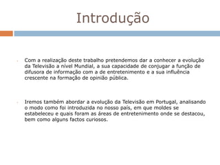Introdução

•   Com a realização deste trabalho pretendemos dar a conhecer a evolução
    da Televisão a nível Mundial, a sua capacidade de conjugar a função de
    difusora de informação com a de entretenimento e a sua influência
    crescente na formação de opinião pública.



•   Iremos também abordar a evolução da Televisão em Portugal, analisando
    o modo como foi introduzida no nosso país, em que moldes se
    estabeleceu e quais foram as áreas de entretenimento onde se destacou,
    bem como alguns factos curiosos.
 