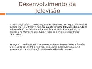 Desenvolvimento da
                Televisão

•   Apesar de já terem ocorrido algumas experiências, (os Jogos Olímpicos de
    Berlim em 1936, foram a primeira grande emissão televisiva) foi, ainda na
    década de 30, na Grã-Bretanha, nos Estados Unidos da América, na
    França e na Alemanha que tiveram lugar as primeiras experiências
    Televisivas.



•   O segundo conflito Mundial atrasou os esforços desenvolvidos até então,
    pelo que só após 1945 a Televisão se assume definitivamente como
    grande meio de comunicação ao lado da rádio e do cinema.
 