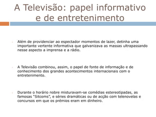 A Televisão: papel informativo
         e de entretenimento

•   Além de providenciar ao espectador momentos de lazer, detinha uma
    importante vertente informativa que galvanizava as massas ultrapassando
    nesse aspecto a imprensa e a rádio.



•   A Televisão combinou, assim, o papel de fonte de informação e de
    conhecimento dos grandes acontecimentos internacionais com o
    entretenimento.



•   Durante o horário nobre misturavam-se comédias estereotipadas, as
    famosas “Sitcoms”, e séries dramáticas ou de acção com telenovelas e
    concursos em que os prémios eram em dinheiro.
 