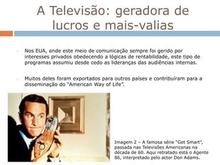 A Televisão: geradora de
          lucros e mais-valias
•   Nos EUA, onde este meio de comunicação sempre foi gerido por
    interesses privados obedecendo a lógicas de rentabilidade, este tipo de
    programas assumiu desde cedo as lideranças das audiências internas.


•   Muitos deles foram exportados para outros países e contribuíram para a
    disseminação do “American Way of Life”.




                                        Imagem 2 – A famosa série “Get Smart”,
                                        passada nas Televisões Americanas na
                                        década de 60. Aqui retratado está o Agente
                                        86, interpretado pelo actor Don Adams.
 