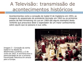 A Televisão: transmissão de
        acontecimentos históricos
   •   Acontecimentos como a coroação de Isabel II de Inglaterra em 1953, as
       imagens do assassinato do presidente Kennedy em 1963 ou os primeiros
       passos de Neil Armstrong na Lua em 1969 são alguns exemplos desta
       vertente que procurava dotar o espectador de um maior conhecimento
       sobre aquilo que se passava á sua volta.




Imagem 3 – Coroação da rainha
Isabel II na Abadia de
Westminster (Londres), a 2 de
Junho de 1953. A cerimónia teve a
particularidade de ser a primeira
transmissão Televisiva em directo
para a Europa.
 
